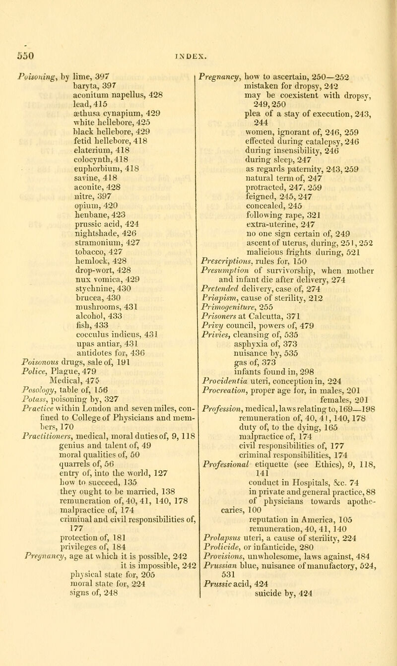 Puisoning, by lime, 3^97 baryta, 397 aconitum napellus, 428 lead,415 sethusa cynapium, 429 white hellebore, 425 black hellebore, 429 fetid hellebore, 418 elaterium, 418 colocynth,418 euphorbiimi, 418 savine, 418 aconite, 428 nitre, 397 opium, 420 henbane, 423 prussic acid, 424 nightshade, 426 stramonium, 427 tobacco, 427 hemlock, 428 drop-wort, 428 nux vomica, 429 stychnine, 430 brucea, 430 mushrooms, 431 alcohol, 433 fish, 433 cocculus indicus, 431 upas antiar, 431 antidotes for, 436 Poisonous drugs, sale of, 191 Police, Plague, 479 Medical, 47? Posology, table of, 156 Potass, poisoning by, 327 Practice within London and seven miles, con- fined to College of Physicians and mem- bers, 170 Practitioners, medical, moral duties of, 9,118 genius and talent of, 49 moral qualities of, 50 quaiTcls of, 56 entry of, into the world, 127 how to succeed, 135 they ought to be manied, 138 remuneration of, 40, 41, 140, 178 malpractice of, 174 criminal and civil responsibilities of, 177 protection of, 181 privileges of, 184 Pregnancy, age at which it is possible, 242 it is impossible, 242 physical state for, 205 moral state for, 224 signs of, 248 Pregnancy, how to ascertain, 250—252 mistaken for dropsy, 242 may be coexistent with dropsy, 249,250 plea of a stay of execution, 243, 244 women, ignorant of, 246, 259 effected during catalepsy, 246 during insensibility, 246 during sleep, 247 as regards paternity, 243,259 natural term of, 247 protracted, 247, 259 feigned, 245, 247 concealed, 245 following rape, 321 exti'a-uterine, 247 no one sign certain of, 249 ascent of uterus, during, 251, 252 malicious frights during, 521 Prescriptions, rules for, 150 Presumption of survivorship, when mother and infant die after delivery, 274 Pretended delivery, case of, 274 Priapism, cause of sterility, 212 Primoc/eniture, 255 Prisoners at Calcutta, 371 Pnvy council, powers of, 479 Privies, cleansing of, 535 asphyxia of, 373 nuisance by, 535 gas of, 373 infants found in, 298 Procidentia uteri, conception in, 224 Procreation, proper age for, in males, 201 females, 201 Profession, medical, laws relating to, 169—198 remuneration of, 40, 41, 140,178 duty of, to the dying, 165 malpractice of, 174 civil responsibilities of, 177 criminal responsibilities, 174 Professional etiquette (see Ethics), 9, 118, 141 conduct in Hospitals, &c. 74 in private and general practice, 88 of physicians towards apothe- caries, 100 reputation in America, 105 remuneration, 40, 41, 140 Prolapsus uteri, a cause of sterility, 224 Prolicide, or infanticide, 280 Provisions, unwholesome, laws against, 484 Prussian blue, nuisance of manufactory, 524, 531 Prussic acid, 424 suicide by, 424