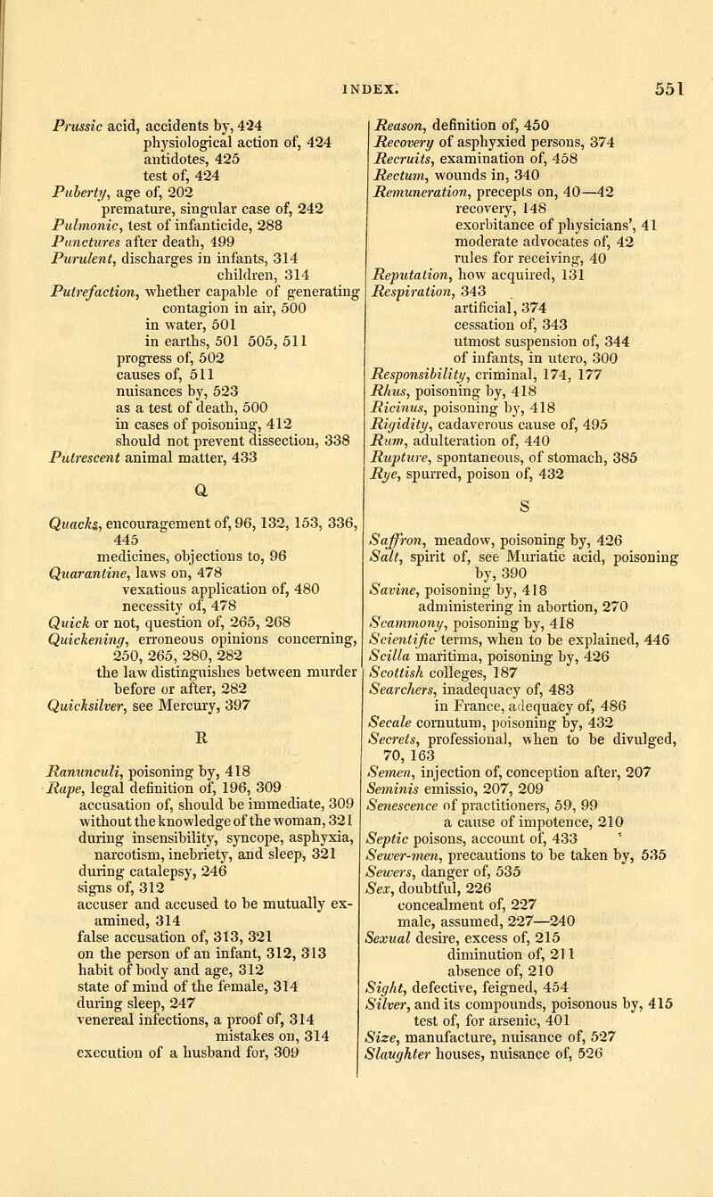 Prussic acid, accidents by, 424 physiological action of, 424 antidotes, 425 test of, 424 Puberty, age of, 202 premature, singular case of, 242 Pulmonic, lest of infanticide, 288 Punctures after death, 499 Purulent, discharges in infants, 314 children, 314 Putrefaction, whether capable of generating contagion in air, 500 in water, 601 in earths, 501 505, 511 progress of, 502 causes of, 511 nuisances by, 523 as a test of death, 500 in cases of poisoning, 412 should not prevent dissection, 338 Putrescent animal matter, 433 a Qwae^s, encouragement of, 96,132, 153, 336, 445 medicines, objections to, 96 Quarantine, laws on, 478 vexatious application of, 480 necessity of, 478 Quick or not, question of, 265, 268 Quickening, erroneous opinions concerning, 250, 265, 280_, 282 the law distinguishes between murder before or after, 282 Quicksilver, see Mercury, 397 R Ranunculi, poisoning by, 418 Rape, legal definition of, 196, 309 accusation of, should be immediate, 309 without the knowledge of the woman, 321 during insensibility, syncope, asphyxia, narcotism, inebriety, and sleep, 321 during catalepsy, 246 signs of, 312 accuser and accused to be mutually ex- amined, 314 false accusation of, 313, 321 on the person of an infant, 312, 313 habit of body and age, 312 state of mind of the female, 314 during sleep, 247 venereal infections, a proof of, 314 mistakes on, 314 execution of a husband for, 309 Reason, definition of, 450 Recovery of asphyxied persons, 374 Recruits, examination of, 458 Rectum, wounds in. 340 Remuneration, precepts on, 40—42 recovery, 148 exorbitance of physicians', 41 moderate advocates of, 42 rules for receiving, 40 Reputation, how acquired, 131 Respiration, 343 artificial, 374 cessation of, 343 utmost suspension of, 344 of infants, in utero, 300 Responsibility/, criminal, 174, 177 Rhus, poisoning by, 418 Ricinus, poisoning by, 418 Rigidity, cadaverous cause of, 495 Rum, adulteration of, 440 Rupture, spontaneous, of stomach, 385 Rye, spurred, poison of, 432 Saffron, meadow, poisoning by, 426 Salt, spirit of, see Muriatic acid, poisoning by, 390 Savine, poisoning by, 418 administering in abortion, 270 Scammony, poisoning by, 418 Scientific terms, when to be explained, 446 Scilla maritima, poisoning by, 426 Scottish colleges, 187 Searchers, inadequacy of, 483 in France, adequacy of, 486 Secale cornutum, poisoning by, 432 Secrets, professional, when to be divulged, 70, 163 Semen, injection of, conception after, 207 Seminis emissio, 207, 209 Senescence of practitioners, 69, 99 a cause of impotence, 210 Septic poisons, account of, 433 Sewer-men, precautions to be taken by, 635 Sewers, danger of, 535 Sex, doubtful, 226 concealment of, 227 male, assumed, 227—240 Sexual desire, excess of, 215 diminution of, 211 absence of, 210 Sight, defective, feigned, 454 Silver, and its compounds, poisonous by, 415 test of, for arsenic, 401 Size, manufacture, nuisance of, 527 Slaughter houses, nuisance of, 626