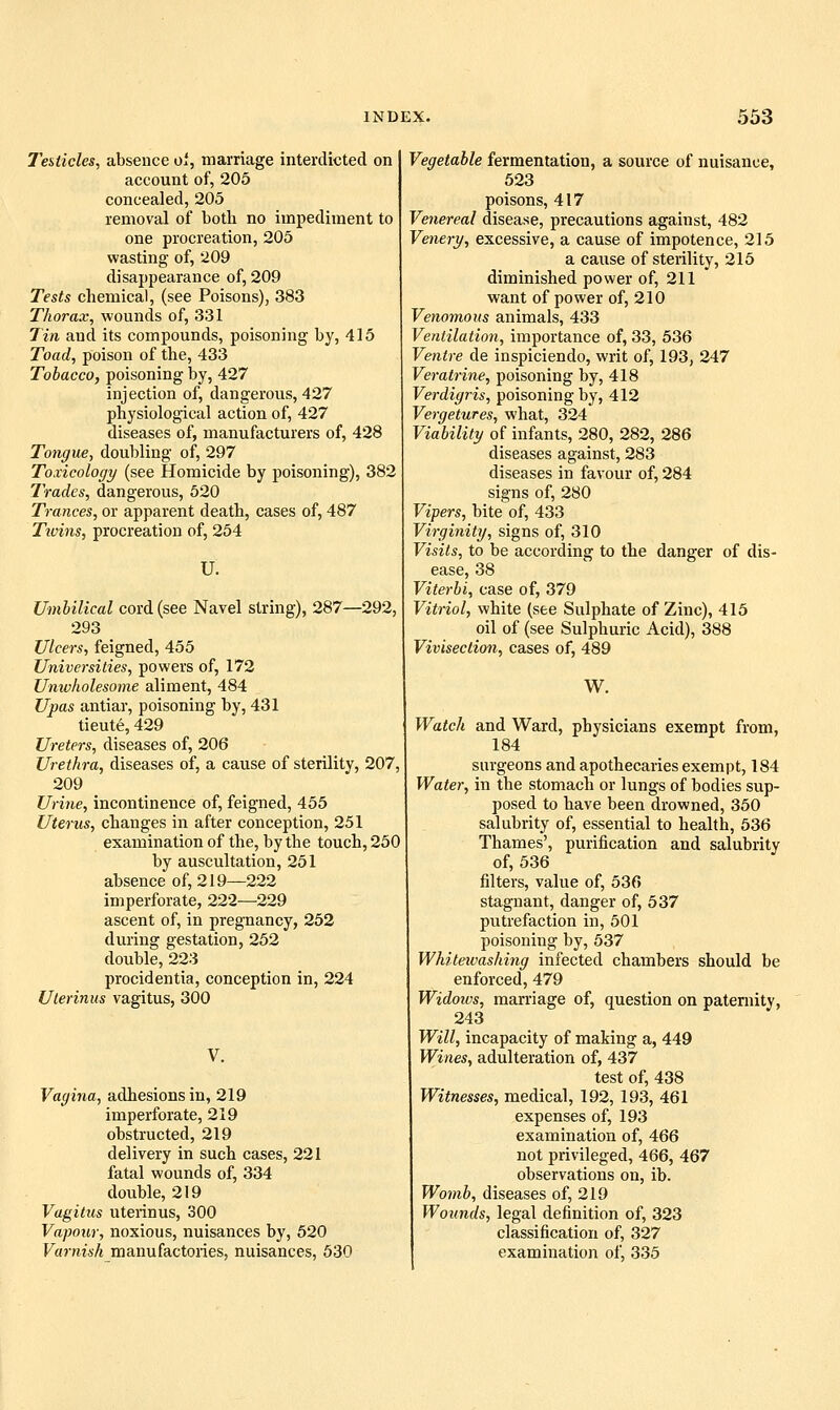 T'estides, absence oi, marriage interdicted on account of, 205 concealed, 205 removal of botli no impediment to one procreation, 205 wasting of, 209 disappearance of, 209 Tests chemical, (see Poisons), 383 Thorax, wounds of, 331 7in and its compounds, poisoning by, 415 Toad, poison of the, 433 Tobacco, poisoning by, 427 injection of, dangerous, 427 physiological action of, 427 diseases of, manufacturers of, 428 Tongue, doubling of, 297 Toxicology (see Homicide by poisoning), 382 Trades, dangerous, 520 Trances, or apparent death, cases of, 487 Tivins, procreation of, 254 U. Umbilical cord (see Navel string), 287—292, 293 Ulcers, feigned, 455 Universities, powers of, 172 Univholesome aliment, 484 Upas antiar, poisoning by, 431 tieute, 429 Ureters, diseases of, 206 Urethra, diseases of, a cause of sterility, 207, 209 Urine, incontinence of, feigned, 455 Uterus, changes in after conception, 251 examination of the, by the touch, 250 by auscultation, 251 absence of, 219—222 imperforate, 222—229 ascent of, in pregnancy, 252 during gestation, 252 double, 223 procidentia, conception in, 224 Ulerinus vagitus, 300 V. Vagina, adhesions in, 219 imperforate, 219 obstructed, 219 delivery in such cases, 221 fatal wounds of, 334 double, 219 Vagitus uterinus, 300 Vapour, noxious, nuisances by, 520 Varnish manufactories, nuisances, 530 Vegetable fermentation, a source of nuisance, 523 poisons, 417 Venereal disease, precautions against, 482 Venery, excessive, a cause of impotence, 215 a cause of sterility, 215 diminished power of, 211 want of power of, 210 Venomous animals, 433 Ventilation, importance of, 33, 536 Ventre de inspiciendo, writ of, 193, 247 Veratrine, poisoning by, 418 Verdigris, poisoning by, 412 Vergetures, what, 324 Viability of infants, 280, 282, 286 diseases against, 283 diseases in favour of, 284 signs of, 280 Vipers, bite of, 433 Virginity, signs of, 310 Visits, to be according to the danger of dis- ease, 38 Viterbi, case of, 379 Vitriol, white (see Sulphate of Zinc), 415 oil of (see Sulphuric Acid), 388 Vivisection, cases of, 489 W. Watch and Ward, physicians exempt from, 184 surgeons and apothecaries exempt, 184 Water, in the stomach or lungs of bodies sup- posed to have been drowned, 350 salubrity of, essential to health, 536 Thames', purification and salubrity of, 536 filters, value of, 536 stagnant, danger of, 537 putrefaction in, 501 poisoning by, 537 Whiteivashing infected chambers should be enforced, 479 Widoivs, marriage of, question on paternity, 243 Will, incapacity of making a, 449 Wines, adulteration of, 437 test of, 438 Witnesses, medical, 192, 193, 461 expenses of, 193 examination of, 466 not privileged, 466, 467 observations on, ib. Womb, diseases of, 219 Wounds, legal definition of, 323 classification of, 327 examination of, 335