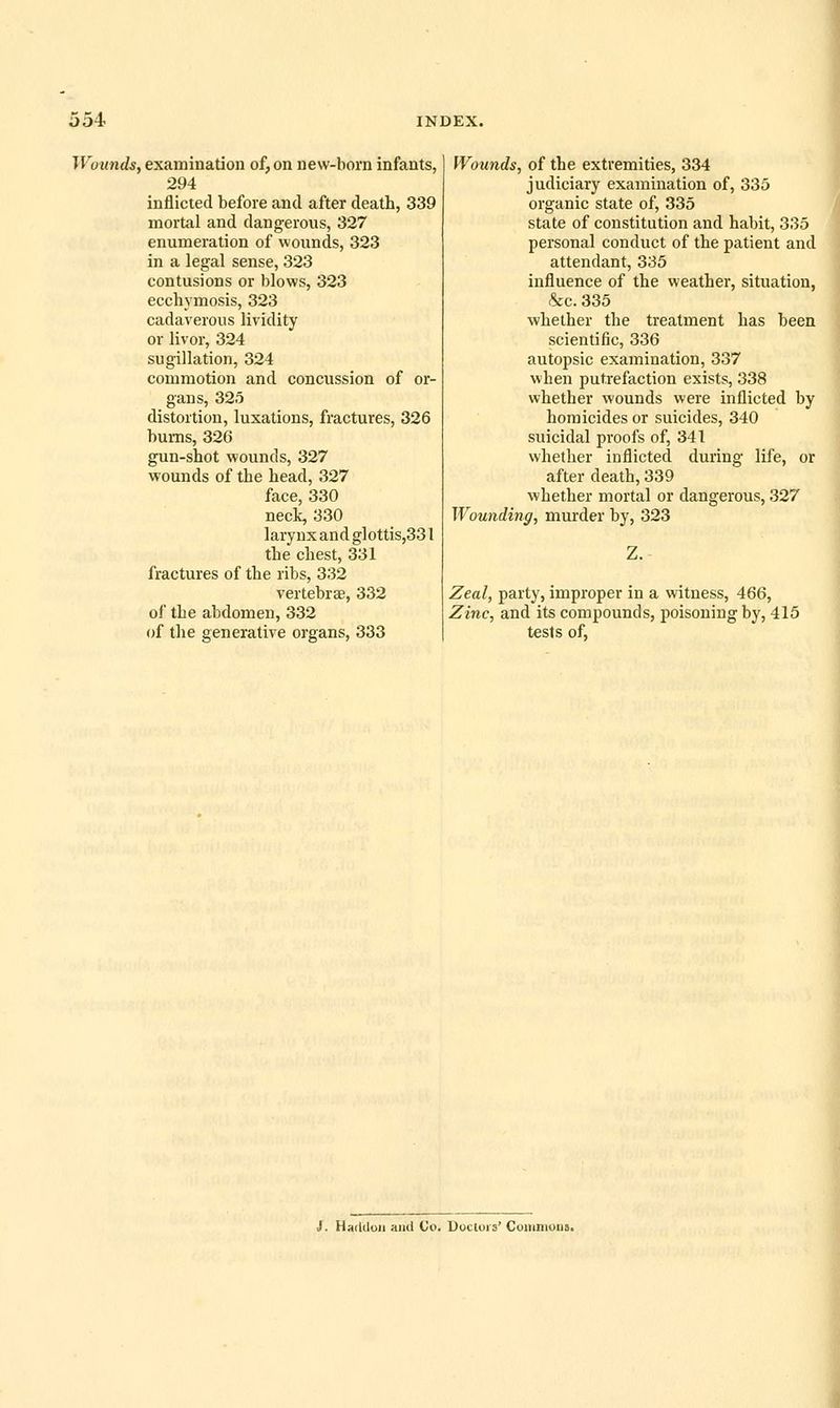 Wounds, examination of, on new-born infants, 294 inflicted before and after death, 339 mortal and dangerous, 327 enumeration of wounds, 323 in a legal sense, 323 contusions or blows, 323 ecchymosis, 323 cadaverous lividity or livor, 324 sugillation, 324 commotion and concussion of or- gans, 325 distortion, luxations, fractures, 326 bums, 326 gun-shot wounds, 327 wounds of the head, 327 face, 330 neck, 330 larynx and glottis,331 the chest, 331 fractures of the ribs, 332 vertebrsB, 332 of the abdomen, 332 of the generative organs, 333 Wounds, of the extremities, 334 judiciary examination of, 335 organic state of, 335 state of constitution and habit, 335 personal conduct of the patient and attendant, 335 influence of the weather, situation, &c. 335 whether the treatment has been scientific, 336 autopsic examination, 337 when putrefaction exists, 338 whether wounds were inflicted by homicides or suicides, 340 suicidal proofs of, 341 whether inflicted during life, or after death, 339 whether mortal or dangerous, 327 Wounding, murder by, 323 Z. Zeal, party, improper in a witness, 466, Zinc, and its compounds, poisoning by, 415 tests of, J. Haddon aiul Co. Doctors' Coiiinioiis.