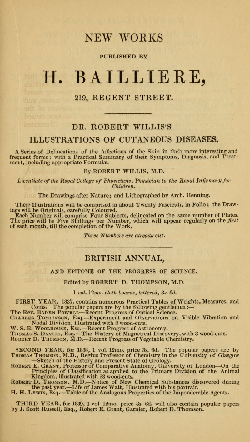 NEW WORKS PUBLISHED BY H. BAILLIERE, 219, REGENT STREET. DR. ROBERT WILLIS'S ILLUSTRATIONS OF CUTANEOUS DISEASES. A Series of Delineations of the Affections of the Skin in their more interesting and frequent forms; with a Practical Summary of their Symptoms, Diagnosis, and Treat- ment, including appropriate Formulae. By ROBERT WILLIS, M.D. Licentiate of the Royal College of Physicians, Physician to the Royal Infirmary for Children. The Drawings after Nature; and Lithographed by Arch. Henning. These Illustrations will be comprised in about Twenty Fasciculi, in Folio; the Draw- ings will be Originals, carefully Coloured. Each Number will comprise Four Subjects, delineated on the same number of Plates. The price will he Five Shillings per Number, which will appear regularly on the first of each month, till the completion of the Work. Three Numbers are already out. BRITISH ANNUAL, AND EPITOME OF THE PROGRESS OF SCIENCE. Edited by ROBERT D. THOMPSON, M.D. 1 vol. l2mo. cloth boards, lettered, 3s. 6d. FIRST YEAR, 1837, contains numerous Practical Tables of Weights, Measures, and Coins. The popular papers are by the following gentlemen:— The Rev. Baden Powell—Recent Progress of Optical Science. Charles Tomlinson, Esq.—Experiment and Observations on Visible Vibration and Nodal Division, illustrated with 8 wood-cuts. W. S. B. Woolhouse, Esq—Recent Progress of Astronomy. Thomas S. Daviss, Esq.—The History of Magnetical Discovery, with 3 wood-cuts. Robert D. Thomson, M.D.—Recent Progress of Vegetable Chemistry. SECOND YEAR, for 1838, 1 vol. 12mo. price 3s. 6d. The popular papers are by Thomas Thomson, M.D., Regius Professor of Chemistry in the University of Glasgow —Sketch of the History and Present State of Geology. Robert E. Grant, Professor of Comparative Anatomy, University of London—On the Principles of Classification as applied to the Primary Division of the Animal Kingdom, illustrated with 28 wood-cuts. Robert D. Thomson, M.D.—Notice of New Chemical Substances discovered during the past year.—Life of James Watt, Illustrated with his portrait. H. H. Lewts, Esq—Table of the Analogous Properties of the Imponderable Agents. THIRD YEAR, for 1839, 1 vol 12mo. price 3s. 6d. will also contain popular papers by J. Scott Russell, Esq., Robert E. Grant, Gamier, Robert D. Thomson.