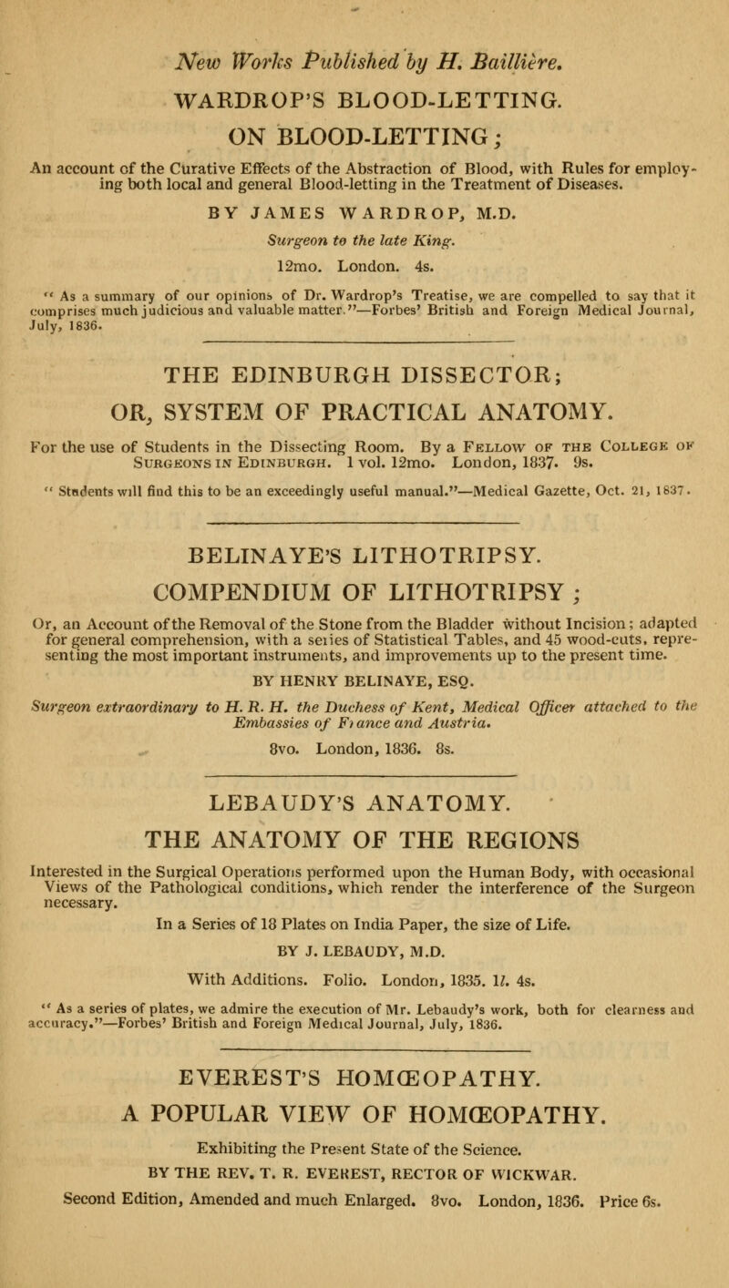 WARDROP'S BLOOD-LETTING. ON BLOOD-LETTING; An account of the Curative Effects of the Abstraction of Blood, with Rules for employ- ing both local and general Blood-letting in the Treatment of Diseases. BY JAMES WARDROP, M.D. Surgeon te the late King. 12mo. London. 4s.  As a summary of our opinions of Dr. Wardrop's Treatise, we are compelled to say that it comprises much judicious and valuable matter.—Forbes'British and Foreign Medical Journal, July, 1836. THE EDINBURGH DISSECTOR; OR, SYSTEM OF PRACTICAL ANATOMY. For the use of Students in the Dissecting Room. By a Fellow of the College ok Surgeons in Edinburgh. 1 vol. 12mo. London, 1837. 9s.  Students will find this to be an exceedingly useful manual.—Medical Gazette, Oct. 21, 1837. BELINAYE'S LITHOTRIPSY. COMPENDIUM OF LITHOTRIPSY ; Or, an Account of the Removal of the Stone from the Bladder without Incision; adapted for general comprehension, with a series of Statistical Tables, and 45 wood-cuts, repre- senting the most important instruments, and improvements up to the present time. BY HENRY BELINAYE, ESQ. Surgeon extraordinary to H. R. H. the Duchess of Kent, Medical Officer attached to the Embassies of Ft ance and Austria, 8vo. London, 1836. 8s. LEBAUDY'S ANATOMY. THE ANATOMY OF THE REGIONS Interested in the Surgical Operations performed upon the Human Body, with occasional Views of the Pathological conditions, which render the interference of the Surgeon necessary. In a Series of 18 Plates on India Paper, the size of Life. BY J. LEBAUDY, M.D. With Additions. Folio. London, 1835. II. 4s.  As a series of plates, we admire the execution of Mr. Lebaudy's work, both for clearness and accuracy.—Forbes' British and Foreign Medical Journal, July, 1836. EVEREST'S HOMEOPATHY. A POPULAR VIEW OF HOMCEOPATHY. Exhibiting the Present State of the Science. BY THE REV. T. R. EVEREST, RECTOR OF WiCKWAR. Second Edition, Amended and much Enlarged. 8vo. London, 1836. Price