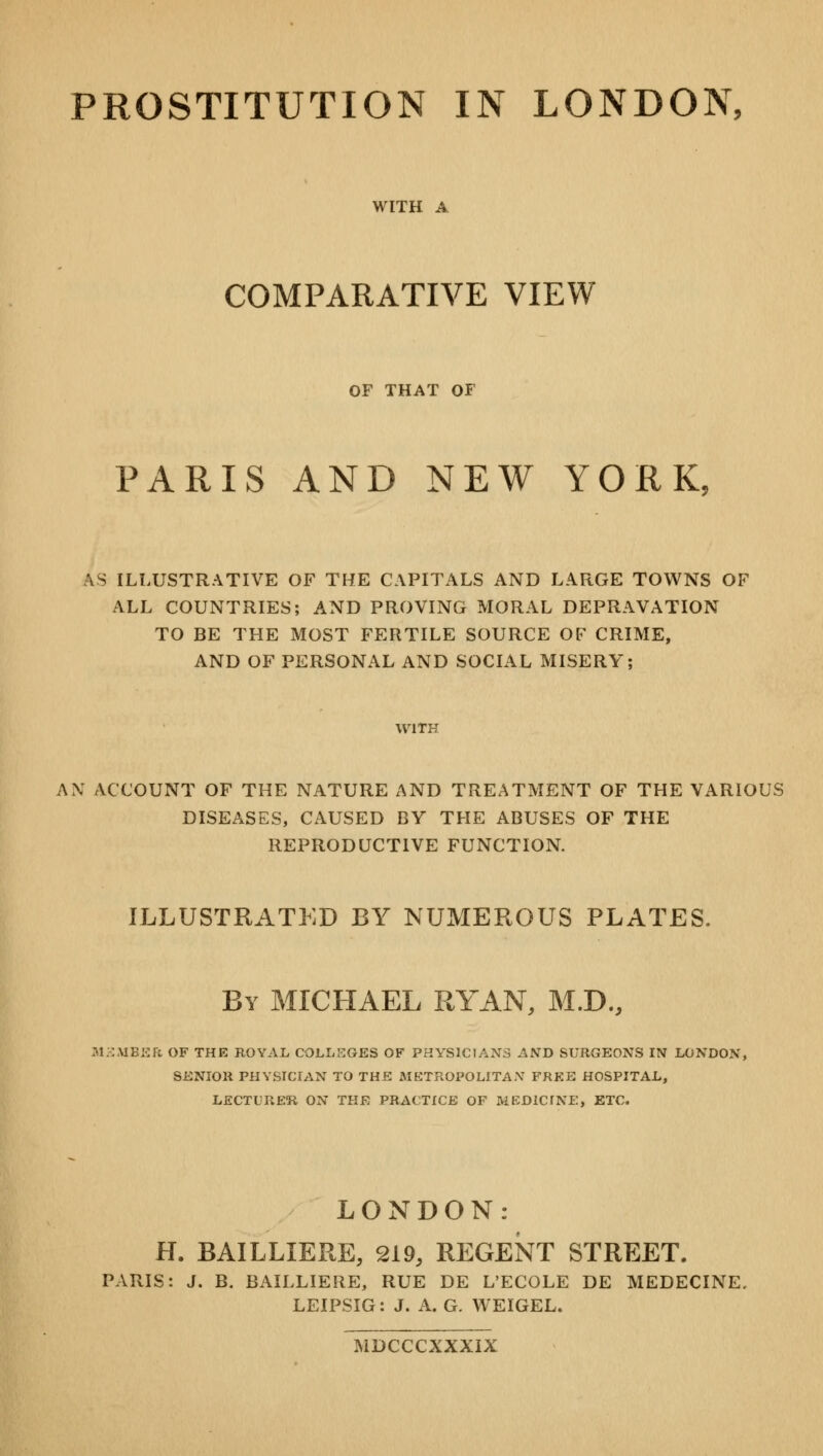 WITH A COMPARATIVE VIEW OF THAT OF PARIS AND NEW YORK. AS ILLUSTRATIVE OF THE CAPITALS AND LARGE TOWNS OF ALL COUNTRIES; AND PROVING MORAL DEPRAVATION TO BE THE MOST FERTILE SOURCE OF CRIME, AND OF PERSONAL AND SOCIAL MISERY; WITH AN ACCOUNT OF THE NATURE AND TREATMENT OF THE VARIOUS DISEASES, CAUSED BY THE ABUSES OF THE REPRODUCTIVE FUNCTION. ILLUSTRATED BY NUMEROUS PLATES. By MICHAEL RYAN, M.D., M3MBER OF THE ROYAL COLLEGES OF PHYSICIANS AND SURGEONS IN LONDON, SENIOR PHYSICIAN TO THE METROPOLITAN FREE HOSPITAL, LECTURER ON THE PRACTICE OF MEDICINE. ETC. LONDON: H. BAILLIERE, 219, REGENT STREET. PARIS: J. B. BAILLIERE, RUE DE L'ECOLE DE MEDECINE, LEIPSIG: J. A. G. WEIGEL. MDCCCXXXIX