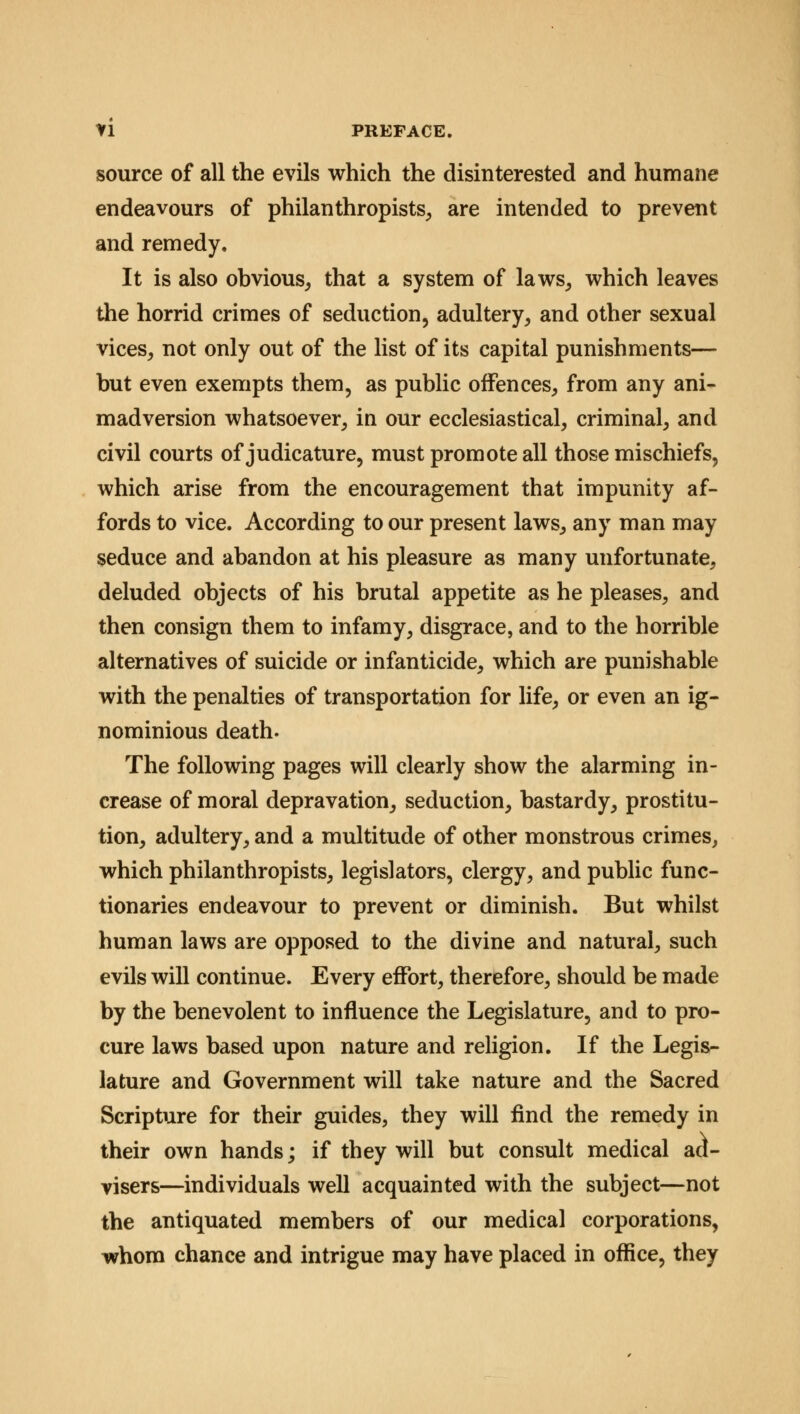 source of all the evils which the disinterested and humane endeavours of philanthropists, are intended to prevent and remedy. It is also obvious, that a system of laws, which leaves the horrid crimes of seduction, adultery, and other sexual vices, not only out of the list of its capital punishments— but even exempts them, as public offences, from any ani- madversion whatsoever, in our ecclesiastical, criminal, and civil courts of judicature, must promote all those mischiefs, which arise from the encouragement that impunity af- fords to vice. According to our present laws, any man may seduce and abandon at his pleasure as many unfortunate, deluded objects of his brutal appetite as he pleases, and then consign them to infamy, disgrace, and to the horrible alternatives of suicide or infanticide, which are punishable with the penalties of transportation for life, or even an ig- nominious death. The following pages will clearly show the alarming in- crease of moral depravation, seduction, bastardy, prostitu- tion, adultery, and a multitude of other monstrous crimes, which philanthropists, legislators, clergy, and public func- tionaries endeavour to prevent or diminish. But whilst human laws are opposed to the divine and natural, such evils will continue. Every effort, therefore, should be made by the benevolent to influence the Legislature, and to pro- cure laws based upon nature and religion. If the Legis- lature and Government will take nature and the Sacred Scripture for their guides, they will find the remedy in their own hands; if they will but consult medical ad- visers—individuals well acquainted with the subject—not the antiquated members of our medical corporations, whom chance and intrigue may have placed in office, they