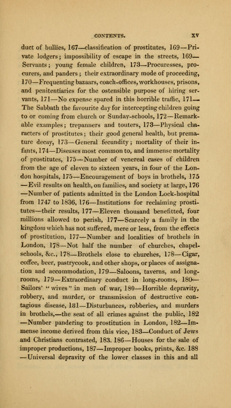 duct of bailies, 167—classification of prostitutes, 169—Pri- vate lodgers; impossibility of escape in the streets, 169— Servants; young female children, 173—Procuresses, pro- curers, and panders ; their extraordinary mode of proceeding, 170—Frequenting bazaars, coach-offices, workhouses, prisons, and penitentiaries for the ostensible purpose of hiring ser- vants, 171—No expense spared in this horrible traffic, 171— The Sabbath the favourite day for intercepting children going to or coming from church or Sunday-schools, 172—Remark- able examples; trepanners and touters, 173—Physical cha- racters of prostitutes; their good general health, but prema- ture decay, 173—General fecundity; mortality of their in- fants, 174—Diseases most common to, and immense mortality of prostitutes, 175-*-Number of venereal cases of children from the age of eleven to sixteen years, in four of the Lon- don hospitals, 175—Encouragement of boys in brothels, 175 —Evil results on health, on families, and society at large, 176 —Number of patients admitted in the London Lock-hospital from 1747 to 1836, 176—Institutions for reclaiming prosti- tutes—their results, 177—Eleven thousand benefitted, four millions allowed to perish, 177—Scarcely a family in the kingdom which has not suffered, mere or less, from the effects of prostitution, 177—Number and localities of brothels in London, 178—Not half the number of churches, chapel- schools, &c, 178—Brothels close to churches, 17S—Cigar, coffee, beer, pastrycook, and other shops, or places of assigna- tion and accommodation, 179—Saloons, taverns, and long- rooms, 179—Extraordinary conduct in long-rooms, 180— Sailors' wives in men of war, 180—Horrible depravity, robbery, and murder, or transmission of destructive con- tagious disease, 181—Disturbances, robberies, and murders in brothels,—the seat of all crimes against the public, 182 —Number pandering to prostitution in London, 182—Im- mense income derived from this vice, 183—Conduct of Jews and Christians contrasted, 183. 186—Houses for the sale of improper productions, 187—Improper books, prints, &c. 188 — Universal depravity of the lower classes in this and all