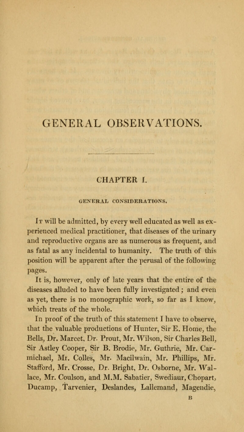 GENERAL OBSERVATIONS. CHAPTER I. GENERAL CONSIDERATIONS, It will be admitted, by every well educated as well as ex- perienced medical practitioner, that diseases of the urinary and reproductive organs are as numerous as frequent, and as fatal as any incidental to humanity. The truth of this position will be apparent after the perusal of the following pages. It is, however, only of late years that the entire of the diseases alluded to have been fully investigated; and even as yet, there is no monographic work, so far as I know, which treats of the whole. In proof of the truth of this statement I have to observe, that the valuable productions of Hunter, Sir E. Home, the Bells, Dr. Marcet, Dr. Prout, Mr. Wilson, Sir Charles Bell, Sir Astley Cooper, Sir B. Brodie, Mr. Guthrie, Mr. Car- michael, Mr. Colles, Mr. Macilwain, Mr. Phillips, Mr. Stafford, Mr. Crosse, Dr. Bright, Dr. Osborne, Mr. Wal- lace, Mr. Coulson, and M.M. Sabatier, Swediaur, Chopart, Ducamp, Tarvenier, Deslandes, Lallemand, Magendie, B