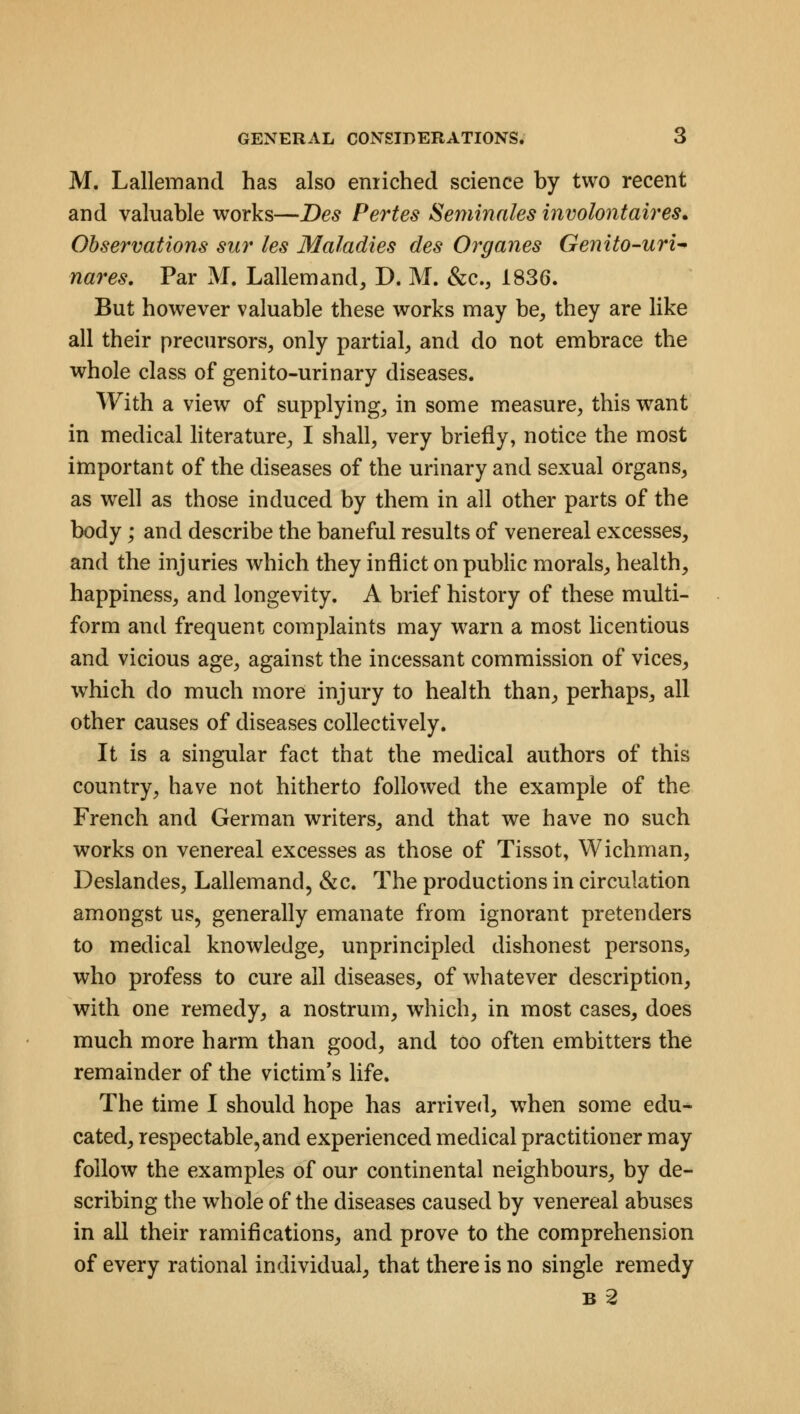 M. Lallemand has also enriched science by two recent and valuable works—Des Pertes Seminales involontaires. Observations siw les Maladies des Organes Genito-uri* naves. Par M. Lallemand, D. M. &c, 1836. But however valuable these works may be, they are like all their precursors, only partial, and do not embrace the whole class of genito-urinary diseases. With a view of supplying, in some measure, this want in medical literature, I shall, very briefly, notice the most important of the diseases of the urinary and sexual organs, as well as those induced by them in all other parts of the body; and describe the baneful results of venereal excesses, and the injuries which they inflict on public morals, health, happiness, and longevity. A brief history of these multi- form and frequent complaints may warn a most licentious and vicious age, against the incessant commission of vices, which do much more injury to health than, perhaps, all other causes of diseases collectively. It is a singular fact that the medical authors of this country, have not hitherto followed the example of the French and German writers, and that we have no such works on venereal excesses as those of Tissot, Wichman, Deslandes, Lallemand, &c. The productions in circulation amongst us, generally emanate from ignorant pretenders to medical knowledge, unprincipled dishonest persons, who profess to cure all diseases, of whatever description, with one remedy, a nostrum, which, in most cases, does much more harm than good, and too often embitters the remainder of the victim's life. The time I should hope has arrived, when some edu- cated, respectable,and experienced medical practitioner may follow the examples of our continental neighbours, by de- scribing the whole of the diseases caused by venereal abuses in all their ramifications, and prove to the comprehension of every rational individual, that there is no single remedy b2