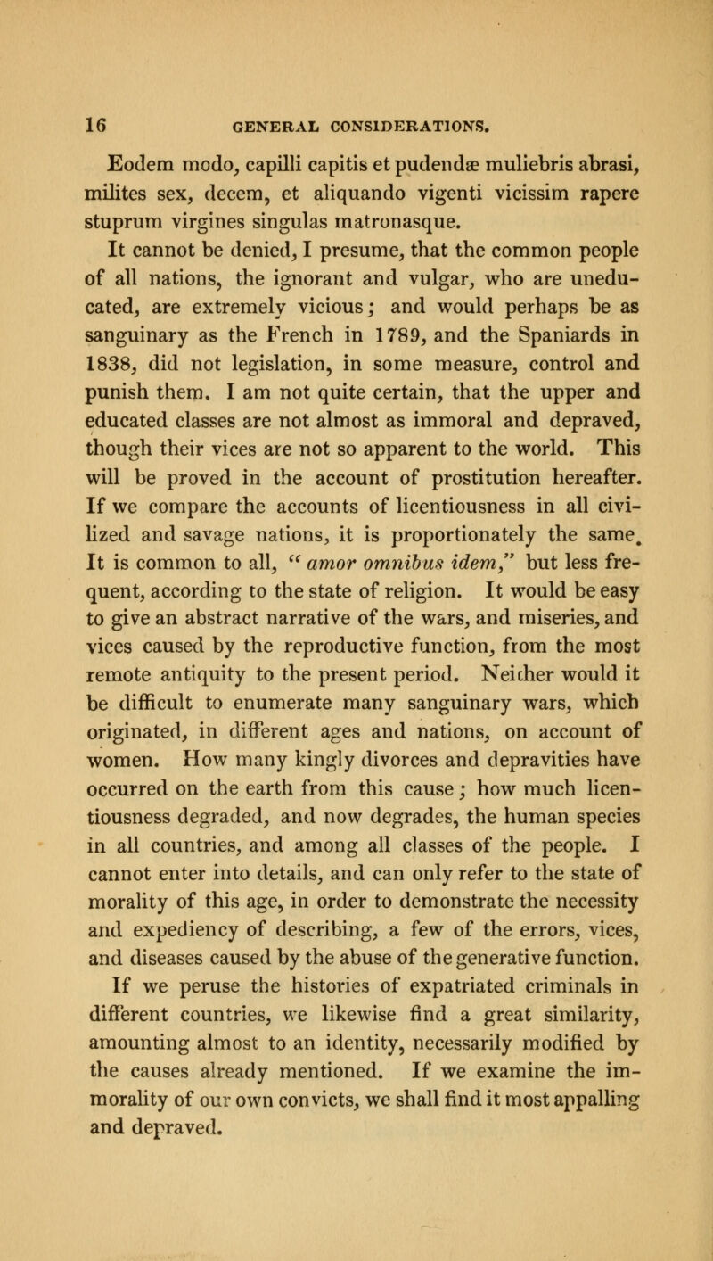 Eodem modo, capilli capitis et pudenda? muliebris abrasi, milites sex, decern, et aliquando vigenti vicissim rapere stuprum virgines singulas matronasque. It cannot be denied, I presume, that the common people of all nations, the ignorant and vulgar, who are unedu- cated, are extremely vicious; and would perhaps be as sanguinary as the French in 1789, and the Spaniards in 1838, did not legislation, in some measure, control and punish them. I am not quite certain, that the upper and educated classes are not almost as immoral and depraved, though their vices are not so apparent to the world. This will be proved in the account of prostitution hereafter. If we compare the accounts of licentiousness in all civi- lized and savage nations, it is proportionately the same. It is common to all,  amor omnibus idem but less fre- quent, according to the state of religion. It would be easy to give an abstract narrative of the wars, and miseries, and vices caused by the reproductive function, from the most remote antiquity to the present period. Neicher would it be difficult to enumerate many sanguinary wars, which originated, in different ages and nations, on account of women. How many kingly divorces and depravities have occurred on the earth from this cause; how much licen- tiousness degraded, and now degrades, the human species in all countries, and among all classes of the people. I cannot enter into details, and can only refer to the state of morality of this age, in order to demonstrate the necessity and expediency of describing, a few of the errors, vices, and diseases caused by the abuse of the generative function. If we peruse the histories of expatriated criminals in different countries, we likewise find a great similarity, amounting almost to an identity, necessarily modified by the causes already mentioned. If we examine the im- morality of our own convicts, we shall find it most appalling and depraved.