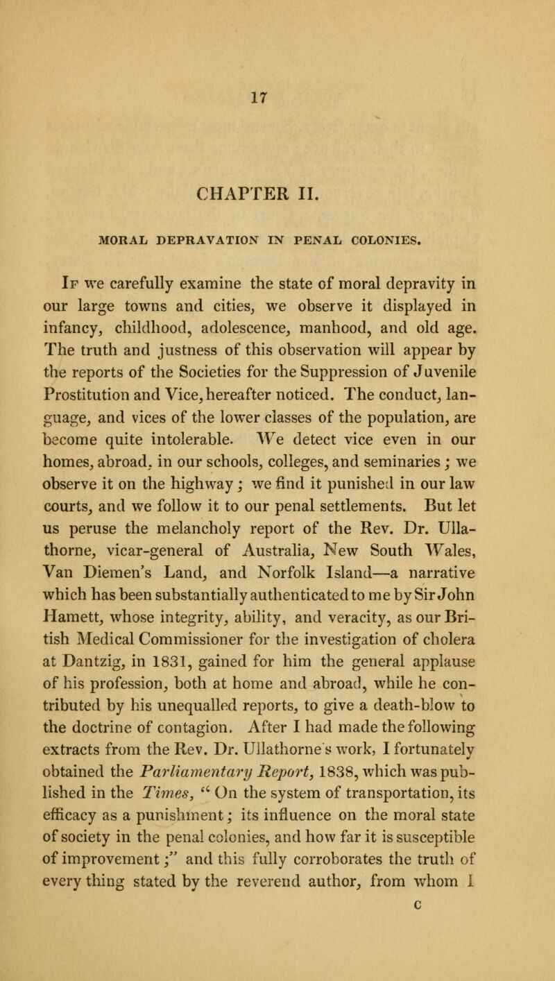 CHAPTER II. MORAL DEPRAVATION IN PENAL COLONIES. If we carefully examine the state of moral depravity in our large towns and cities, we observe it displayed in infancy, childhood, adolescence, manhood, and old age. The truth and justness of this observation will appear by the reports of the Societies for the Suppression of Juvenile Prostitution and Vice, hereafter noticed. The conduct, lan- guage, and vices of the lower classes of the population, are become quite intolerable. We detect vice even in our homes, abroad, in our schools, colleges, and seminaries; we observe it on the highway; we find it punished in our law courts, and we follow it to our penal settlements. But let us peruse the melancholy report of the Rev. Dr. Ulla- thorne, vicar-general of Australia, New South Wales, Van Diemen's Land, and Norfolk Island—a narrative which has been substantially authenticated to me by Sir John Harnett, whose integrity, ability, and veracity, as our Bri- tish Medical Commissioner for the investigation of cholera at Dantzig, in 1831, gained for him the general applause of his profession, both at home and abroad, while he con- tributed by his unequalled reports, to give a death-blow to the doctrine of contagion, After I had made the following extracts from the Rev. Dr. Ullathorne s work, I fortunately obtained the Parliamentary Report, 1838, which was pub- lished in the Times, u On the system of transportation, its efficacy as a punishment; its influence on the moral state of society in the penal colonies, and how far it is susceptible of improvement; and this fully corroborates the truth of every thing stated by the reverend author, from whom I c