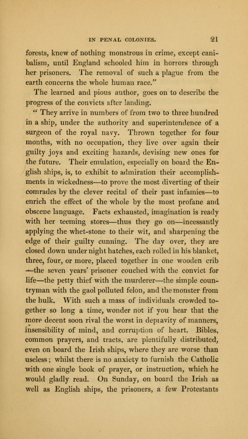 forests, knew of nothing monstrous in crime, except cani- balism, until England schooled him in horrors through her prisoners. The removal of such a plague from the earth concerns the whole human race/' The learned and pious author, goes on to describe the progress of the convicts after landing.  They arrive in numbers of from two to three hundred in a ship, under the authority and superintendence of a surgeon of the royal navy. Thrown together for four months, with no occupation, they live over again their guilty joys and exciting hazards, devising new ones for the future. Their emulation, especially on board the En- glish ships, is, to exhibit to admiration their accomplish- ments in wickedness—to prove the most diverting of their comrades by the clever recital of their past infamies—to enrich the effect of the whole by the most profane and obscene language. Facts exhausted, imagination is ready with her teeming stores—thus they go on—incessantly applying the whet-stone to their wit, and sharpening the edge of their guilty cunning. The day over, they are closed down under night hatches, each rolled in his blanket, three, four, or more, placed together in one wooden crib --the seven years' prisoner couched with the convict for life—the petty thief with the murderer—the simple coun- tryman with the gaol polluted felon, and the monster from the hulk. With such a mass of individuals crowded to- gether so long a time, wonder not if you hear that the more decent soon rival the worst in depiavity of manners, insensibility of mind, and corruption of heart. Bibles, common prayers, and tracts, are plentifully distributed, even on board the Irish ships, where they are worse than useless; whilst there is no anxiety to furnish the Catholic with one single book of prayer, or instruction, which he would gladly read. On Sunday, on board the Irish as well as English ships, the prisoners, a few Protestants