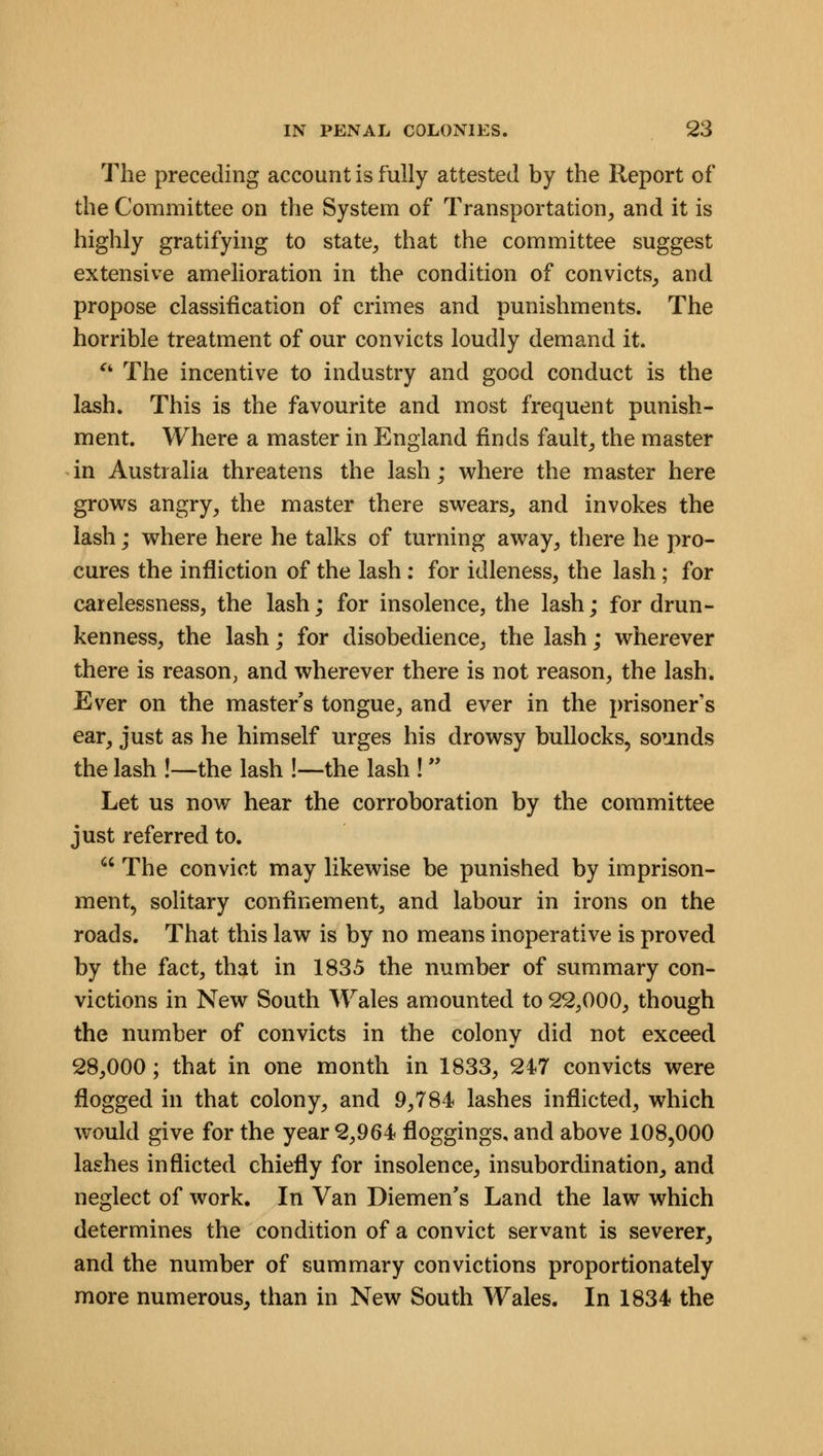 The preceding account is fully attested by the Report of the Committee on the System of Transportation, and it is highly gratifying to state, that the committee suggest extensive amelioration in the condition of convicts, and propose classification of crimes and punishments. The horrible treatment of our convicts loudly demand it.  The incentive to industry and good conduct is the lash. This is the favourite and most frequent punish- ment. Where a master in England finds fault, the master in Australia threatens the lash; where the master here grows angry, the master there swears, and invokes the lash; where here he talks of turning away, there he pro- cures the infliction of the lash : for idleness, the lash; for carelessness, the lash; for insolence, the lash; for drun- kenness, the lash; for disobedience, the lash; wherever there is reason, and wherever there is not reason, the lash. Ever on the master's tongue, and ever in the prisoner's ear, just as he himself urges his drowsy bullocks, sounds the lash !—the lash !—the lash ! Let us now hear the corroboration by the committee just referred to.  The convict may likewise be punished by imprison- ment, solitary confinement, and labour in irons on the roads. That this law is by no means inoperative is proved by the fact, that in 1835 the number of summary con- victions in New South Wales amounted to 22,000, though the number of convicts in the colony did not exceed 28,000; that in one month in 1833, 247 convicts were flogged in that colony, and 9,784 lashes inflicted, which would give for the year 2,964 floggings, and above 108,000 lashes inflicted chiefly for insolence, insubordination, and neglect of work. In Van Diemen's Land the law which determines the condition of a convict servant is severer, and the number of summary convictions proportionately more numerous, than in New South Wales. In 1834 the