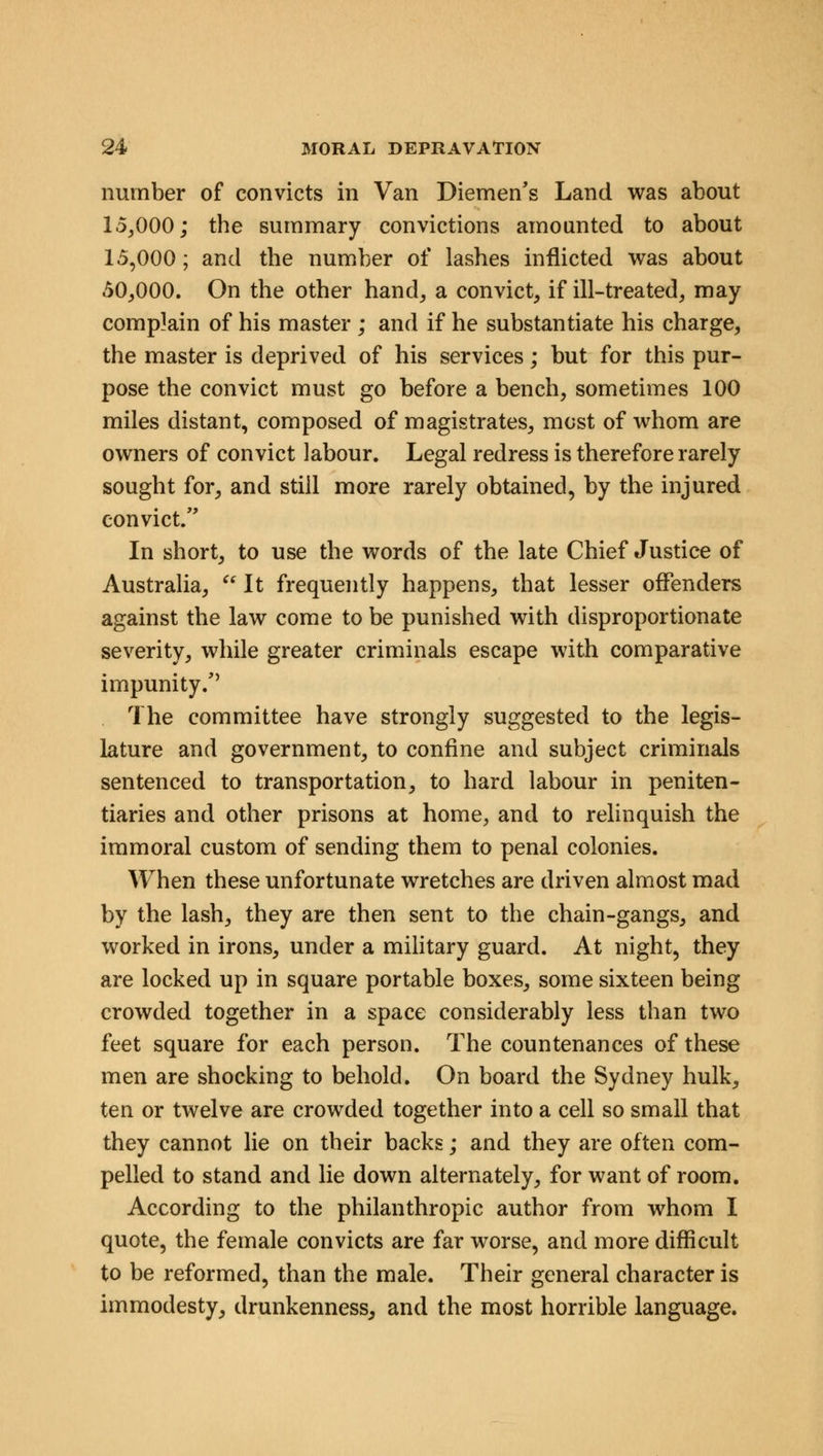 number of convicts in Van Diemen's Land was about 15,000; the summary convictions amounted to about 15,000; and the number of lashes inflicted was about 50,000. On the other hand, a convict, if ill-treated, may complain of his master ; and if he substantiate his charge, the master is deprived of his services; but for this pur- pose the convict must go before a bench, sometimes 100 miles distant, composed of magistrates, most of whom are owners of convict labour. Legal redress is therefore rarely sought for, and still more rarely obtained, by the injured convict/' In short, to use the words of the late Chief Justice of Australia,  It frequently happens, that lesser offenders against the law come to be punished with disproportionate severity, while greater criminals escape with comparative impunity/' The committee have strongly suggested to the legis- lature and government, to confine and subject criminals sentenced to transportation, to hard labour in peniten- tiaries and other prisons at home, and to relinquish the immoral custom of sending them to penal colonies. When these unfortunate wretches are driven almost mad by the lash, they are then sent to the chain-gangs, and worked in irons, under a military guard. At night, they are locked up in square portable boxes, some sixteen being crowded together in a space considerably less than two feet square for each person. The countenances of these men are shocking to behold. On board the Sydney hulk, ten or twelve are crowded together into a cell so small that they cannot lie on their backs; and they are often com- pelled to stand and lie down alternately, for want of room. According to the philanthropic author from whom I quote, the female convicts are far worse, and more difficult to be reformed, than the male. Their general character is immodesty, drunkenness, and the most horrible language.