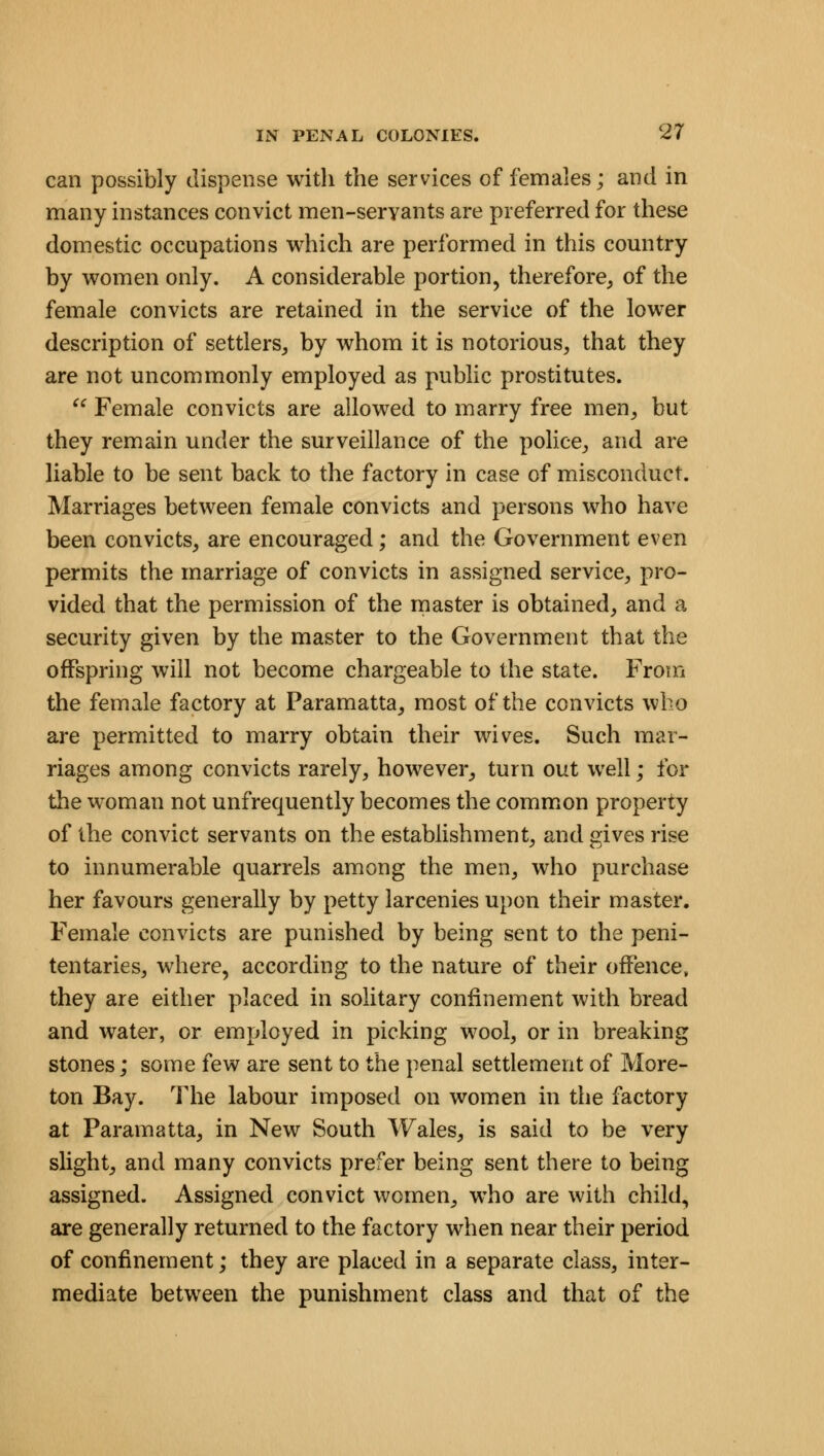 can possibly dispense with the services of females; and in many instances convict men-servants are preferred for these domestic occupations which are performed in this country by women only. A considerable portion, therefore, of the female convicts are retained in the service of the lower description of settlers, by whom it is notorious, that they are not uncommonly employed as public prostitutes.  Female convicts are allowed to marry free men, but they remain under the surveillance of the police, and are liable to be sent back to the factory in case of misconduct. Marriages between female convicts and persons who have been convicts, are encouraged; and the Government even permits the marriage of convicts in assigned service, pro- vided that the permission of the master is obtained, and a security given by the master to the Government that the offspring will not become chargeable to the state. From the female factory at Paramatta, most of the convicts who are permitted to marry obtain their wives. Such mar- riages among convicts rarely, however, turn out well; for the woman not unfrequently becomes the common property of the convict servants on the establishment, and gives rise to innumerable quarrels among the men, who purchase her favours generally by petty larcenies upon their master. Female convicts are punished by being sent to the peni- tentaries, where, according to the nature of their offence, they are either placed in solitary confinement with bread and water, or employed in picking wool, or in breaking stones; some few are sent to the penal settlement of More- ton Bay. The labour imposed on women in the factory at Paramatta, in New South Wales, is said to be very slight, and many convicts prefer being sent there to being assigned. Assigned convict women, who are with child, are generally returned to the factory when near their period of confinement; they are placed in a separate class, inter- mediate between the punishment class and that of the