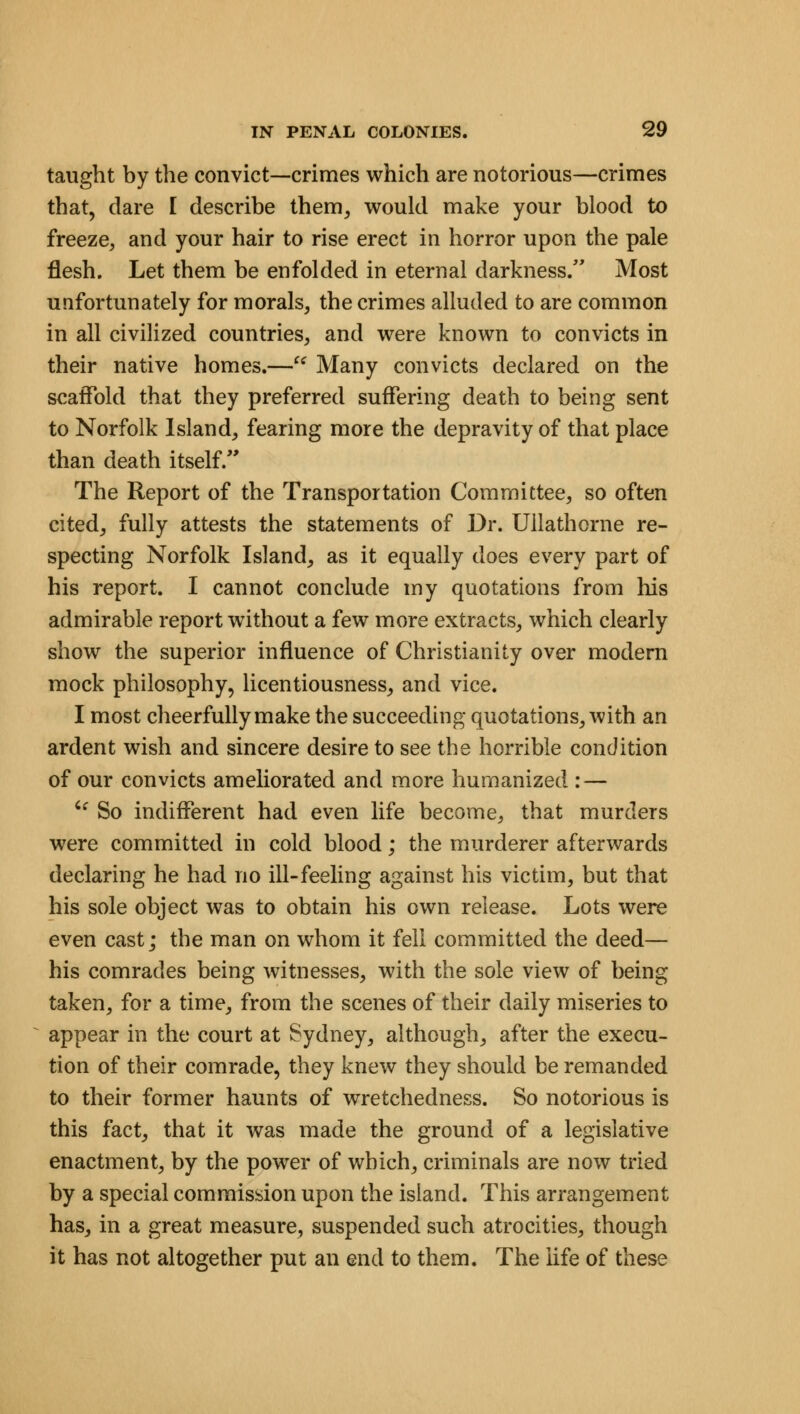 taught by the convict—crimes which are notorious—crimes that, dare I describe them, would make your blood to freeze, and your hair to rise erect in horror upon the pale flesh. Let them be enfolded in eternal darkness. Most unfortunately for morals, the crimes alluded to are common in all civilized countries, and were known to convicts in their native homes.— Many convicts declared on the scaffold that they preferred suffering death to being sent to Norfolk Island, fearing more the depravity of that place than death itself/' The Report of the Transportation Committee, so often cited, fully attests the statements of Dr. Ullathcrne re- specting Norfolk Island, as it equally does every part of his report. I cannot conclude my quotations from his admirable report without a few more extracts, which clearly show the superior influence of Christianity over modern mock philosophy, licentiousness, and vice. I most cheerfully make the succeeding quotations, with an ardent wish and sincere desire to see the horrible condition of our convicts ameliorated and more humanized : — ic So indifferent had even life become, that murders were committed in cold blood; the murderer afterwards declaring he had no ill-feeling against his victim, but that his sole object was to obtain his own release. Lots were even cast; the man on whom it fell committed the deed— his comrades being witnesses, with the sole view of being taken, for a time, from the scenes of their daily miseries to appear in the court at Sydney, although, after the execu- tion of their comrade, they knew they should be remanded to their former haunts of wretchedness. So notorious is this fact, that it was made the ground of a legislative enactment, by the power of which, criminals are now tried by a special commission upon the island. This arrangement has, in a great measure, suspended such atrocities, though it has not altogether put an end to them. The life of these