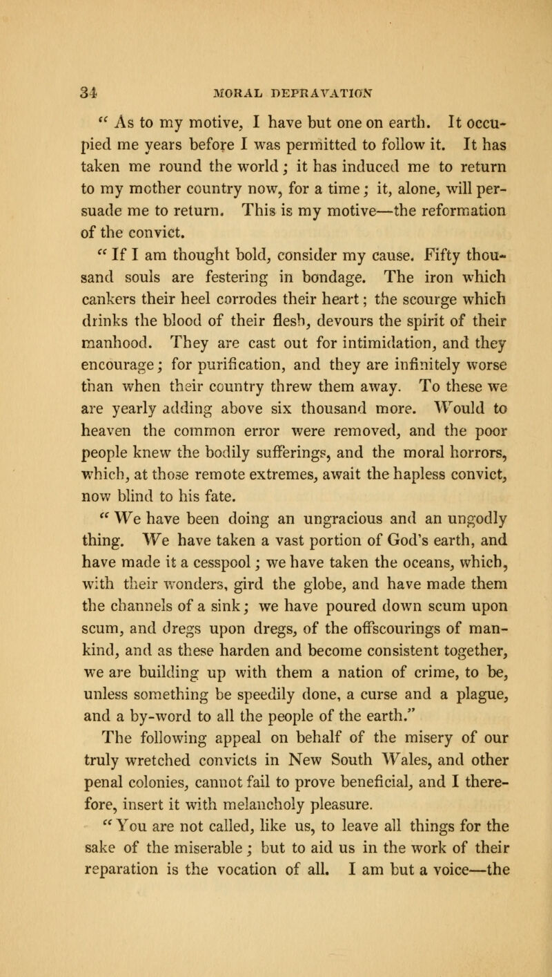  As to my motive, I have but one on earth. It occu- pied me years before I was permitted to follow it. It has taken me round the world; it has induced me to return to my mother country now, for a time; it, alone, will per- suade me to return. This is my motive—the reformation of the convict.  If I am thought bold, consider my cause. Fifty thou- sand souls are festering in bondage. The iron which cankers their heel corrodes their heart; the scourge which drinks the blood of their flesh, devours the spirit of their manhood. They are cast out for intimidation, and they encourage; for purification, and they are infinitely worse than when their country threw them away. To these we are yearly adding above six thousand more. Would to heaven the common error were removed, and the poor people knew the bodily sufferings, and the moral horrors, which, at those remote extremes, await the hapless convict, now blind to his fate.  We have been doing an ungracious and an ungodly thing. We have taken a vast portion of God's earth, and have made it a cesspool; we have taken the oceans, which, with their wonders, gird the globe, and have made them the channels of a sink; we have poured down scum upon scum, and dregs upon dregs, of the offscourings of man- kind, and as these harden and become consistent together, we are building up with them a nation of crime, to be, unless something be speedily done, a curse and a plague, and a by-word to all the people of the earth/' The following appeal on behalf of the misery of our truly wretched convicts in New South Wales, and other penal colonies, cannot fail to prove beneficial, and I there- fore, insert it with melancholy pleasure.  You are not called, like us, to leave all things for the sake of the miserable; but to aid us in the work of their reparation is the vocation of all. I am but a voice—the