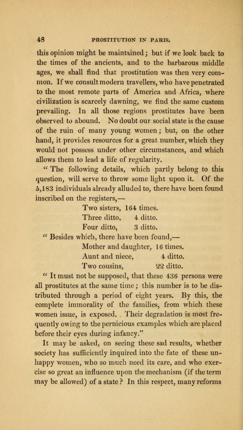 this opinion might he maintained; but if we look back to the times of the ancients, and to the barbarous middle ages, we shall find that prostitution was then very com- mon. If we consult modern travellers, who have penetrated to the most remote parts of America and Africa, where civilization is scarcely dawning, we find the same custom prevailing. In all those regions prostitutes have been observed to abound. No doubt our social state is the cause of the ruin of many young women; but, on the other hand, it provides resources for a great number, which they would not possess under other circumstances, and which allows them to lead a life of regularity.  The following details, which partly belong to this question, will serve to throw some light upon it. Of the 5,183 individuals already alluded to, there have been found inscribed on the registers,— Two sisters, 164 times. Three ditto, 4 ditto. Four ditto, 3 ditto.  Besides which, there have been found,— Mother and daughter, 16 times. Aunt and niece, 4 ditto. Two cousins, 22 ditto.  It must not be supposed, that these 436 persons were all prostitutes at the same time; this number is to be dis- tributed through a period of eight years. By this, the complete immorality of the families, from which these women issue, is exposed. Their degradation is most fre- quently owing to the pernicious examples which are placed before their eyes during infancy. It may be asked, on seeing these sad results, whether society has sufficiently inquired into the fate of these un- happy women, who so much need its care, and who exer- cise so great an influence upon the mechanism (if the term may be allowed) of a state ? In this respect, many reforms