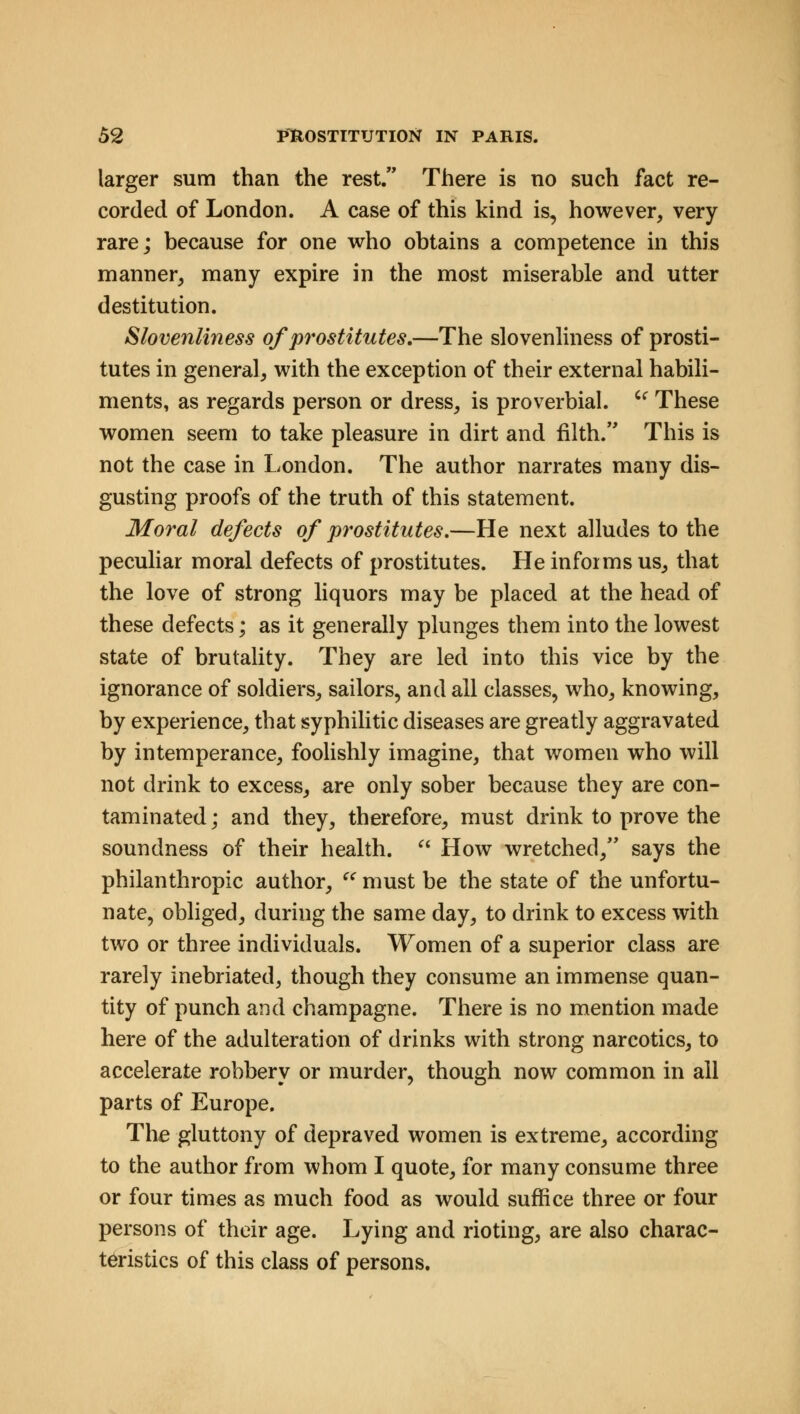 larger sum than the rest. There is no such fact re- corded of London. A case of this kind is, however, very rare; because for one who obtains a competence in this manner, many expire in the most miserable and utter destitution. Slovenliness of prostitutes.—The slovenliness of prosti- tutes in general, with the exception of their external habili- ments, as regards person or dress, is proverbial.  These women seem to take pleasure in dirt and filth. This is not the case in London. The author narrates many dis- gusting proofs of the truth of this statement. Moral defects of prostitutes.—He next alludes to the peculiar moral defects of prostitutes. He informs us, that the love of strong liquors may be placed at the head of these defects; as it generally plunges them into the lowest state of brutality. They are led into this vice by the ignorance of soldiers, sailors, and all classes, who, knowing, by experience, that syphilitic diseases are greatly aggravated by intemperance, foolishly imagine, that women who will not drink to excess, are only sober because they are con- taminated ; and they, therefore, must drink to prove the soundness of their health.  How wretched, says the philanthropic author,  must be the state of the unfortu- nate, obliged, during the same day, to drink to excess with two or three individuals. Women of a superior class are rarely inebriated, though they consume an immense quan- tity of punch and champagne. There is no mention made here of the adulteration of drinks with strong narcotics, to accelerate robbery or murder, though now common in all parts of Europe. The gluttony of depraved women is extreme, according to the author from whom I quote, for many consume three or four times as much food as would suffice three or four persons of their age. Lying and rioting, are also charac- teristics of this class of persons.