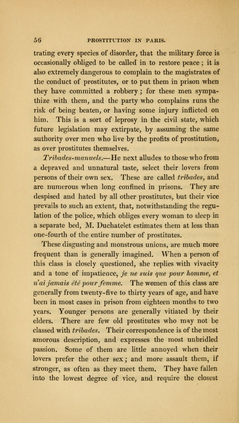 trating every species of disorder, that the military force is occasionally ohliged to be called in to restore peace ; it is also extremely dangerous to complain to the magistrates of the conduct of prostitutes, or to put them in prison when they have committed a robbery; for these men sympa- thize with them, and the party who complains runs the risk of being beaten, or having some injury inflicted on him. This is a sort of leprosy in the civil state, which future legislation may extirpate, by assuming the same authority over men who live by the profits of prostitution, as over prostitutes themselves. Tribades-manuels.—He next alludes to those who from a depraved and unnatural taste, select their lovers from persons of their own sex. These are called tribades, and are numerous when long confined in prisons. They are despised and hated by all other prostitutes, but their vice prevails to such an extent, that, notwithstanding the regu- lation of the police, which obliges every woman to sleep in a separate bed, M. Duchatelet estimates them at less than one-fourth of the entire number of prostitutes. These disgusting and monstrous unions, are much more frequent than is generally imagined. When a person of this class is closely questioned, she replies with vivacity and a tone of impatience, je ne suis que pour homme, et riai jamais ete pour femme. The women of this class are generally from twenty-five to thirty years of age, and have been in most cases in prison from eighteen months to two years. Younger persons are generally vitiated by their elders. There are few old prostitutes who may not be classed with tribades. Their correspondence is of the most amorous description, and expresses the most unbridled passion. Some of them are little annoyed when their lovers prefer the other sex; and more assault them, if stronger, as often as they meet them. They have fallen into the lowest degree of vice, and require the closest