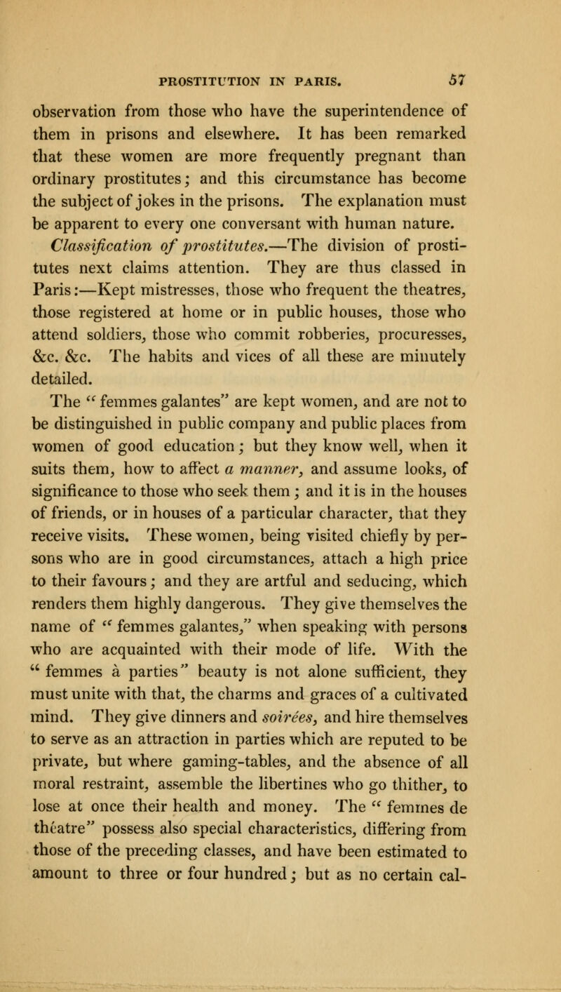 observation from those who have the superintendence of them in prisons and elsewhere. It has been remarked that these women are more frequently pregnant than ordinary prostitutes; and this circumstance has become the subject of jokes in the prisons. The explanation must be apparent to every one conversant with human nature. Classification of prostitutes.—The division of prosti- tutes next claims attention. They are thus classed in Paris:—Kept mistresses, those who frequent the theatres, those registered at home or in public houses, those who attend soldiers, those who commit robberies, procuresses, &c. &c. The habits and vices of all these are minutely detailed. The  femmes galantes are kept women, and are not to be distinguished in public company and public places from women of good education; but they know well, when it suits them, how to affect a manner, and assume looks, of significance to those who seek them; and it is in the houses of friends, or in houses of a particular character, that they receive visits. These women, being visited chiefly by per- sons who are in good circumstances, attach a high price to their favours; and they are artful and seducing, which renders them highly dangerous. They give themselves the name of t€ femmes galantes, when speaking with persons who are acquainted with their mode of life. With the  femmes a parties beauty is not alone sufficient, they must unite with that, the charms and graces of a cultivated mind. They give dinners and somes, and hire themselves to serve as an attraction in parties which are reputed to be private, but where gaming-tables, and the absence of all moral restraint, assemble the libertines who go thither, to lose at once their health and money. The  femmes de theatre possess also special characteristics, differing from those of the preceding classes, and have been estimated to amount to three or four hundred; but as no certain cal-