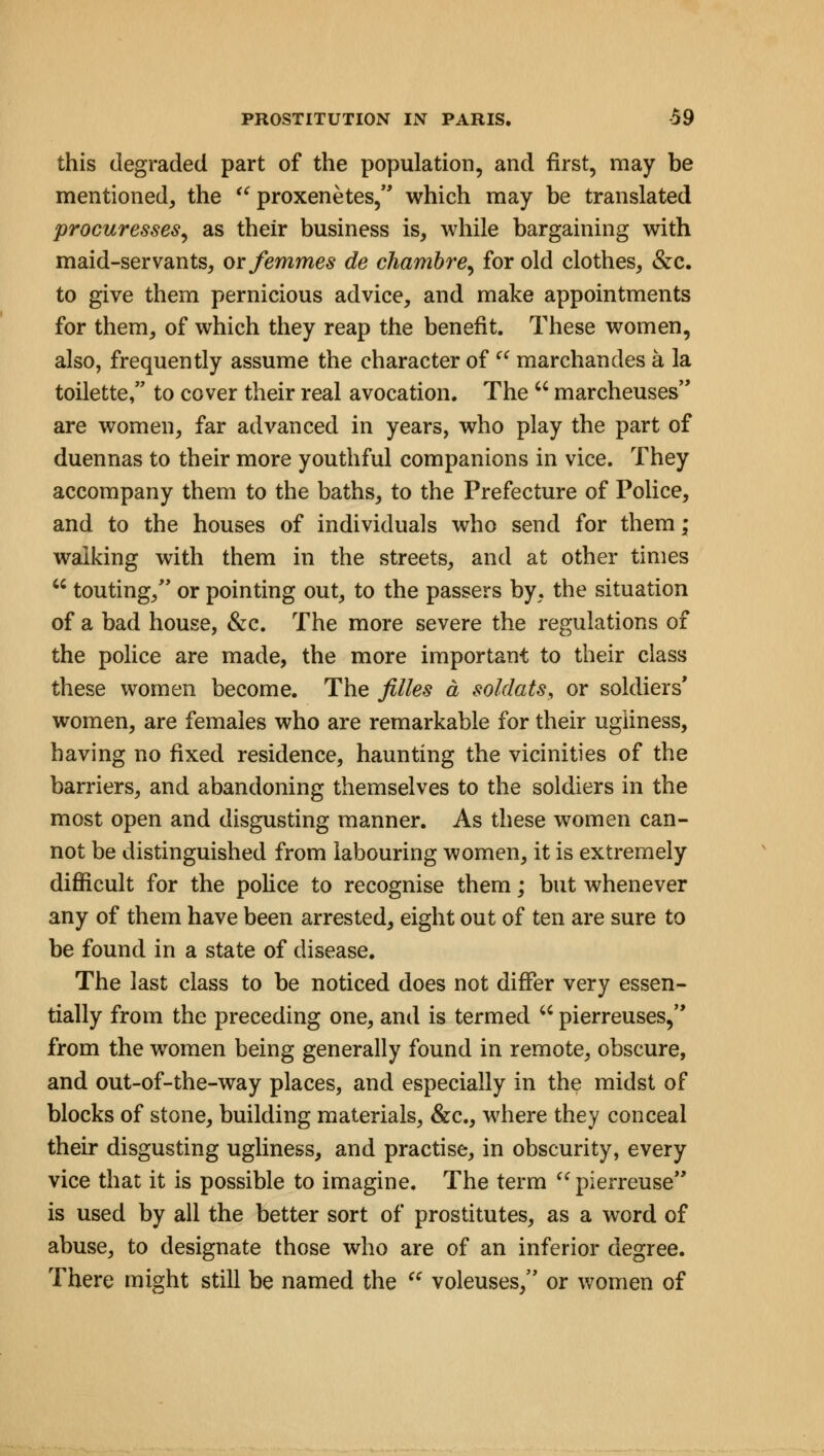 this degraded part of the population, and first, may be mentioned, the  proxenetes, which may be translated procuresses., as their business is, while bargaining with maid-servants, or femmes de chambre, for old clothes, &c. to give them pernicious advice, and make appointments for them, of which they reap the benefit. These women, also, frequently assume the character of  marchandes a la toilette, to cover their real avocation. The  marcheuses are women, far advanced in years, who play the part of duennas to their more youthful companions in vice. They accompany them to the baths, to the Prefecture of Police, and to the houses of individuals who send for them; walking with them in the streets, and at other times  touting, or pointing out, to the passers by, the situation of a bad house, &c. The more severe the regulations of the police are made, the more important to their class these women become. The filles a soldats, or soldiers' women, are females who are remarkable for their ugliness, having no fixed residence, haunting the vicinities of the barriers, and abandoning themselves to the soldiers in the most open and disgusting manner. As these women can- not be distinguished from labouring women, it is extremely difficult for the police to recognise them; but whenever any of them have been arrested, eight out of ten are sure to be found in a state of disease. The last class to be noticed does not differ very essen- tially from the preceding one, and is termed u pierreuses, from the women being generally found in remote, obscure, and out-of-the-way places, and especially in the midst of blocks of stone, building materials, &c, where they conceal their disgusting ugliness, and practise, in obscurity, every vice that it is possible to imagine. The term pierreuse is used by all the better sort of prostitutes, as a word of abuse, to designate those who are of an inferior degree. There might still be named the  voleuses, or women of