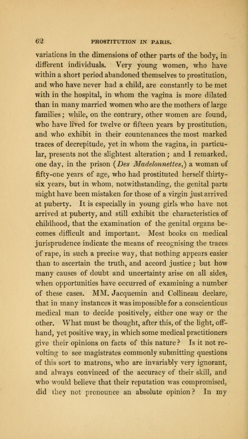 variations in the dimensions of other parts of the body, in different individuals. Very young women, who have within a short period abandoned themselves to prostitution, and who have never had a child, are constantly to be met with in the hospital, in whom the vagina is more dilated than in many married women who are the mothers of large families; while, on the contrary, other women are found, who have lived for twelve or fifteen years by prostitution, and who exhibit in their countenances the most marked traces of decrepitude, yet in whom the vagina, in particu- lar, presents not the slightest alteration; and I remarked, one day, in the prison (Des Madelonnettes,) sl woman uf fifty-one years of age, who had prostituted herself thirty- six years, but in whom, notwithstanding, the genital parts might have been mistaken for those of a virgin just arrived at puberty. It is especially in young girls who have not arrived at puberty, and still exhibit the characteristics of childhood, that the examination of the genital organs be- comes difficult and important. Most books on medical jurisprudence indicate the means of recognising the traces of rape, in such a precise way, that nothing appears easier than to ascertain the truth, and accord justice; but how many causes of doubt and uncertainty arise on all sides, when opportunities have occurred of examining a number of these cases. MM. Jacquemin and Collineau declare, that in many instances it was impossible for a conscientious medical man to decide positively, either one way or the other. What must be thought, after this, of the light, off- hand, yet positive way, in which some medical practitioners give their opinions on facts of this nature ? Is it not re- volting to see magistrates commonly submitting questions of this sort to matrons, who are invariably very ignorant, and always convinced of the accuracy of their skill, and who would believe that their reputation was compromised, did they not pronounce an absolute opinion ? In my