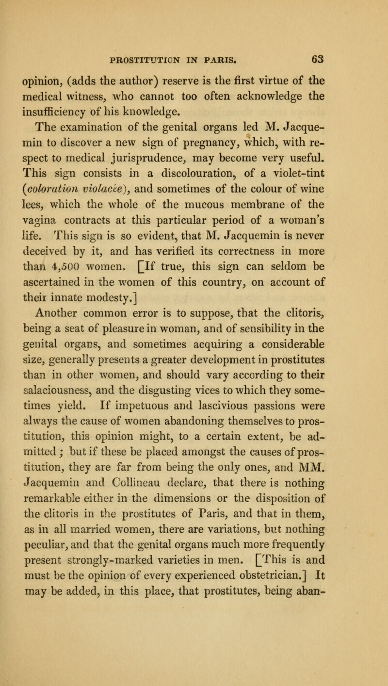 opinion, (adds the author) reserve is the first virtue of the medical witness, who cannot too often acknowledge the insufficiency of his knowledge. The examination of the genital organs led M. Jacque- min to discover a new sign of pregnancy, which, with re- spect to medical jurisprudence, may become very useful. This sign consists in a discolouration, of a violet-tint {coloration violac'te), and sometimes of the colour of wine lees, which the whole of the mucous membrane of the vagina contracts at this particular period of a woman's life. This sign is so evident, that M. Jacquemin is never deceived by it, and has verified its correctness in more than 4,500 women. Qlf true, this sign can seldom be ascertained in the women of this country, on account of their innate modesty.] Another common error is to suppose, that the clitoris, being a seat of pleasure in woman, and of sensibility in the genital organs, and sometimes acquiring a considerable size, generally presents a greater development in prostitutes than in other women, and should vary according to their salaciousness, and the disgusting vices to which they some- times yield. If impetuous and lascivious passions were always the cause of women abandoning themselves to pros- titution, this opinion might, to a certain extent, be ad- mitted ; but if these be placed amongst the causes of pros- titution, they are far from being the only ones, and MM. Jacquemin and Collineau declare, that there is nothing remarkable either in the dimensions or the disposition of the clitoris in the prostitutes of Paris, and that in them, as in all married women, there are variations, but nothing peculiar, and that the genital organs much more frequently present strongly-marked varieties in men. [This is and must be the opinion of every experienced obstetrician.] It may be added, in this place, that prostitutes, being aban-