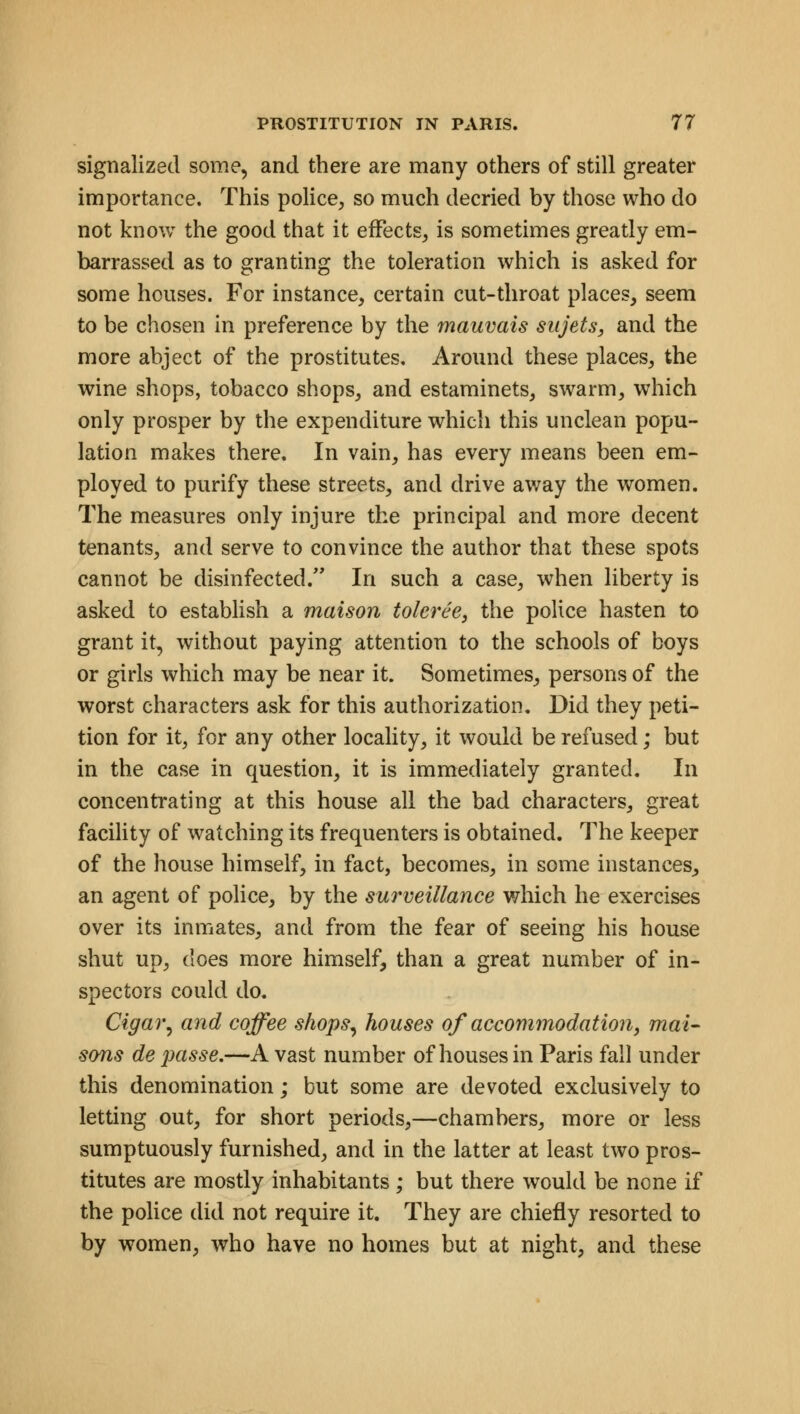 signalized some, and there are many others of still greater importance. This police, so much decried by those who do not know the good that it effects, is sometimes greatly em- barrassed as to granting the toleration which is asked for some houses. For instance, certain cut-throat places, seem to be chosen in preference by the mauvais sujets, and the more abject of the prostitutes. Around these places, the wine shops, tobacco shops, and estaminets, swarm, which only prosper by the expenditure which this unclean popu- lation makes there. In vain, has every means been em- ployed to purify these streets, and drive away the women. The measures only injure the principal and more decent tenants, and serve to convince the author that these spots cannot be disinfected/' In such a case, when liberty is asked to establish a maison toleree, the police hasten to grant it, without paying attention to the schools of boys or girls which may be near it. Sometimes, persons of the worst characters ask for this authorization. Did they peti- tion for it, for any other locality, it would be refused; but in the case in question, it is immediately granted. In concentrating at this house all the bad characters, great facility of watching its frequenters is obtained. The keeper of the house himself, in fact, becomes, in some instances, an agent of police, by the surveillance which he exercises over its inmates, and from the fear of seeing his house shut up, does more himself, than a great number of in- spectors could do. Cigar, and coffee shops, houses of accommodation, mat- sons de jjasse.—A vast number of houses in Paris fall under this denomination; but some are devoted exclusively to letting out, for short periods,—chambers, more or less sumptuously furnished, and in the latter at least two pros- titutes are mostly inhabitants ; but there would be none if the police did not require it. They are chiefly resorted to by women, who have no homes but at night, and these