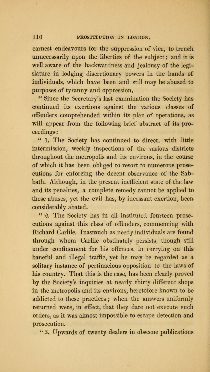 earnest endeavours for the suppression of vice, to trench unnecessarily upon the liberties of the subject; and it is well aware of the backwardness and jealousy of the legi- slature in lodging discretionary powers in the hands of individuals, which have been and still may be abused to purposes of tyranny and oppression. (C Since the Secretary's last examination the Society has continued its exertions against the various classes of offenders comprehended within its plan of operations, as will appear from the following brief abstract of its pro- ceedings :  1. The Society has continued to direct, with little intermission, weekly inspections of the various districts throughout the metropolis and its environs, in the course of which it has been obliged to resort to numerous prose- cutions for enforcing the decent observance of the Sab- bath. Although, in the present inefficient state of the law and its penalties, a complete remedy cannot be applied to these abuses, yet the evil has, by incessant exertion, been considerably abated.  2. The Society has in all instituted fourteen prose- cutions against this class of offenders, commencing with Richard Carlile. Inasmuch as needy individuals are found through whom Carlile obstinately persists, though still under confinement for his offences, in carrying on this baneful and illegal traffic, yet he may be regarded as a solitary instance of pertinacious opposition to the laws of his country. That this is the case, has been clearly proved by the Society's inquiries at nearly thirty different shops in the metropolis and its environs, heretofore known to be addicted to these practices; when the answers uniformly returned were, in effect, that they dare not execute such orders, as it was almost impossible to escape detection and prosecution.  3. Upwards of twenty dealers in obscene publications