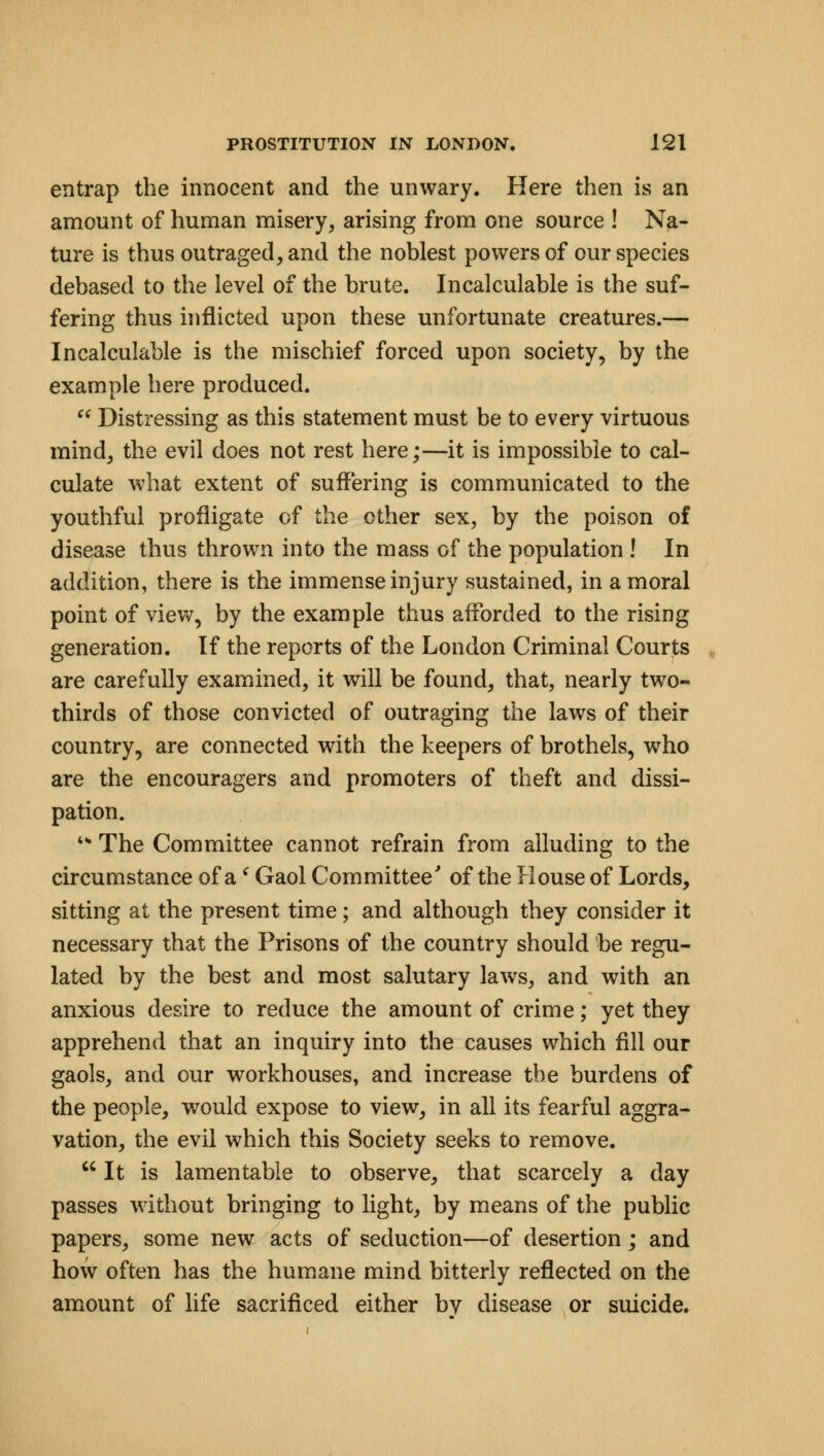 entrap the innocent and the unwary. Here then is an amount of human misery, arising from one source ! Na- ture is thus outraged, and the noblest powers of our species debased to the level of the brute. Incalculable is the suf- fering thus inflicted upon these unfortunate creatures.— Incalculable is the mischief forced upon society, by the example here produced.  Distressing as this statement must be to every virtuous mind, the evil does not rest here;—it is impossible to cal- culate what extent of suffering is communicated to the youthful profligate of the other sex, by the poison of disease thus thrown into the mass of the population ! In addition, there is the immense injury sustained, in a moral point of view, by the example thus afforded to the rising generation. If the reports of the London Criminal Courts are carefully examined, it will be found, that, nearly two- thirds of those convicted of outraging the laws of their country, are connected with the keepers of brothels, who are the encouragers and promoters of theft and dissi- pation. '* The Committee cannot refrain from alluding to the circumstance of a ' Gaol Committee' of the House of Lords, sitting at the present time; and although they consider it necessary that the Prisons of the country should be regu- lated by the best and most salutary laws, and with an anxious desire to reduce the amount of crime; yet they apprehend that an inquiry into the causes which fill our gaols, and our workhouses, and increase the burdens of the people, would expose to view, in all its fearful aggra- vation, the evil which this Society seeks to remove.  It is lamentable to observe, that scarcely a day passes without bringing to light, by means of the public papers, some new acts of seduction—of desertion; and how often has the humane mind bitterly reflected on the amount of life sacrificed either bv disease or suicide.