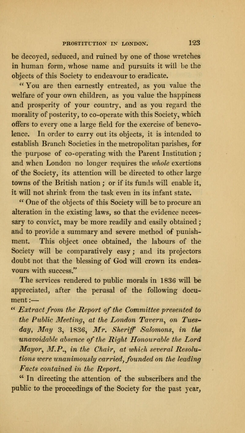 be decoyed, seduced, and ruined by one of those wretches in human form, whose name and pursuits it will be the objects of this Society to endeavour to eradicate.  You are then earnestly entreated, as you value the welfare of your own children, as you value the happiness and prosperity of your country, and as you regard the morality of posterity, to co-operate with this Society, which offers to every one a large field for the exercise of benevo- lence. In order to carry out its objects, it is intended to establish Branch Societies in the metropolitan parishes, for the purpose of co-operating with the Parent Institution; and when London no longer requires the whole exertions of the Society, its attention will be directed to other large towns of the British nation; or if its funds will enable it, it will not shrink from the task even in its infant state.  One of the objects of this Society will be to procure an alteration in the existing laws, so that the evidence neces- sary to convict, may be more readily and easily obtained; and to provide a summary and severe method of punish- ment. This object once obtained, the labours of the Society will be comparatively easy; and its projectors doubt not that the blessing of God will crown its endea- vours with success. The services rendered to public morals in 1836 will be appreciated, after the perusal of the following docu- ment :—  Extract from the Report of the Committee presented to the Public Meeting, at the London Tavern, on Tues- day, May 3, 1836, Mr. Sheriff Salomons, in the unavoidable absence of the Right Honourable the Lord Mayor, M.P., in the Chair, at which several Resolu- tions were unanimously carried, founded on the leading Facts contained in the Report.  In directing the attention of the subscribers and the public to the proceedings of the Society for the past year.