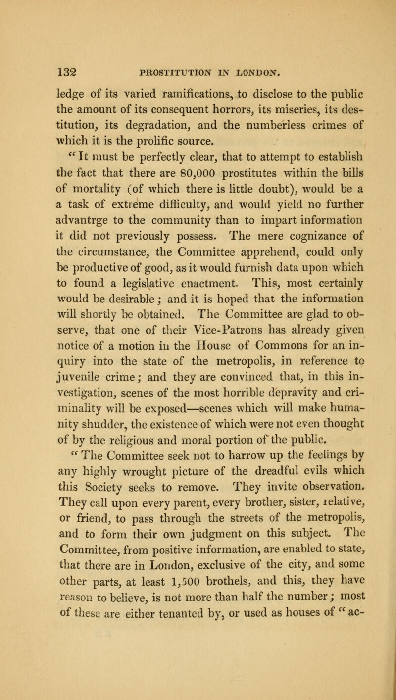 ledge of its varied ramifications, to disclose to the public the amount of its consequent horrors, its miseries, its des- titution, its degradation, and the numberless crimes of which it is the prolific source.  It must be perfectly clear, that to attempt to establish the fact that there are 80,000 prostitutes within the bills of mortality (of which there is little doubt), would be a a task of extreme difficulty, and would yield no further advantrge to the community than to impart information it did not previously possess. The mere cognizance of the circumstance, the Committee apprehend, could only be productive of good, as it would furnish data upon which to found a legislative enactment. This, most certainly would be desirable; and it is hoped that the information will shortly be obtained. The Committee are glad to ob- serve, that one of their Vice-Patrons has already given notice of a motion in the House of Commons for an in- quiry into the state of the metropolis, in reference to juvenile crime; and they are convinced that, in this in- vestigation, scenes of the most horrible depravity and cri- minality will be exposed—scenes which will make huma- nity shudder, the existence of which were not even thought of by the religious and moral portion of the public.  The Committee seek not to harrow up the feelings by any highly wrought picture of the dreadful evils which this Society seeks to remove. They invite observation. They call upon every parent, every brother, sister, relative, or friend, to pass through the streets of the metropolis, and to form their own judgment on this subject. The Committee, from positive information, are enabled to state, that there are in London, exclusive of the city, and some other parts, at least 1,500 brothels, and this, they have reason to believe, is not more than half the number; most of these are either tenanted by, or used as houses of  ac-