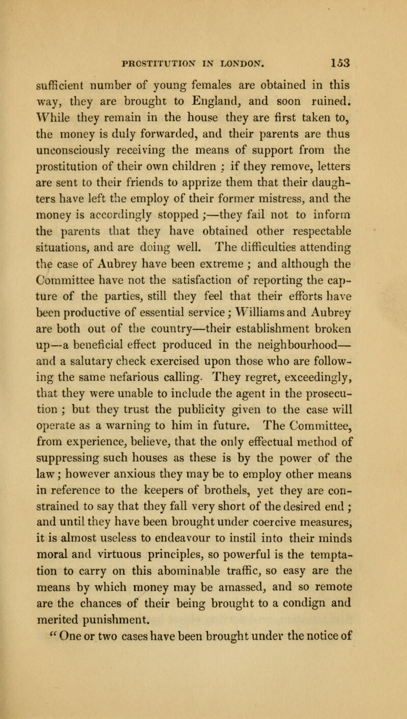 sufficient number of young females are obtained in this way, they are brought to England, and soon ruined. While they remain in the house they are first taken to, the money is duly forwarded, and their parents are thus unconsciously receiving the means of support from the prostitution of their own children ; if they remove, letters are sent to their friends to apprize them that their daugh- ters have left the employ of their former mistress, and the money is accordingly stopped ;—they fail not to inform the parents that they have obtained other respectable situations, and are doing well. The difficulties attending the case of Aubrey have been extreme ; and although the Committee have not the satisfaction of reporting the cap- ture of the parties, still they feel that their efforts have been productive of essential service; Williams and Aubrey are both out of the country—their establishment broken up—a beneficial effect produced in the neighbourhood— and a salutary check exercised upon those who are follow- ing the same nefarious calling. They regret, exceedingly, that they were unable to include the agent in the prosecu- tion ; but they trust the publicity given to the case will operate as a warning to him in future. The Committee, from experience, believe, that the only effectual method of suppressing such houses as these is by the power of the law; however anxious they may be to employ other means in reference to the keepers of brothels, yet they are con- strained to say that they fall very short of the desired end ; and until they have been brought under coercive measures, it is almost useless to endeavour to instil into their minds moral and virtuous principles, so powerful is the tempta- tion to carry on this abominable traffic, so easy are the means by which money may be amassed, and so remote are the chances of their being brought to a condign and merited punishment.  One or two cases have been brought under the notice of