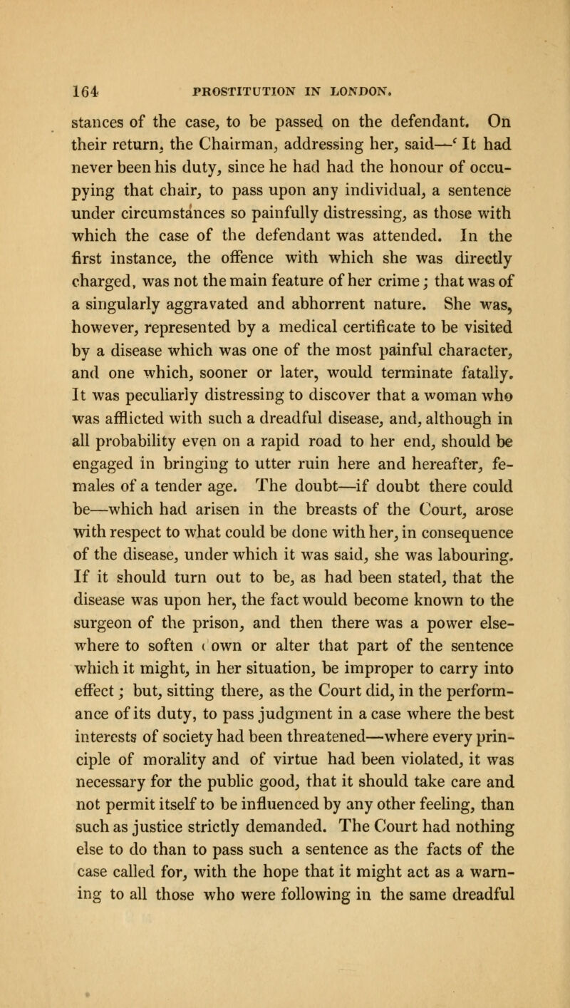 stances of the case, to be passed on the defendant. On their return, the Chairman, addressing her, said—c It had never been his duty, since he had had the honour of occu- pying that chair, to pass upon any individual, a sentence under circumstances so painfully distressing, as those with which the case of the defendant was attended. In the first instance, the offence with which she was directly charged, was not the main feature of her crime; that was of a singularly aggravated and abhorrent nature. She was, however, represented by a medical certificate to be visited by a disease which was one of the most painful character, and one which, sooner or later, would terminate fatally. It was peculiarly distressing to discover that a woman who was afflicted with such a dreadful disease, and, although in all probability even on a rapid road to her end, should be engaged in bringing to utter ruin here and hereafter, fe- males of a tender age. The doubt—if doubt there could be—which had arisen in the breasts of the Court, arose with respect to what could be done with her, in consequence of the disease, under which it was said, she was labouring. If it should turn out to be, as had been stated, that the disease was upon her, the fact would become known to the surgeon of the prison, and then there was a power else- where to soften ( own or alter that part of the sentence which it might, in her situation, be improper to carry into effect; but, sitting there, as the Court did, in the perform- ance of its duty, to pass judgment in a case where the best interests of society had been threatened—where every prin- ciple of morality and of virtue had been violated, it was necessary for the public good, that it should take care and not permit itself to be influenced by any other feeling, than such as justice strictly demanded. The Court had nothing else to do than to pass such a sentence as the facts of the case called for, with the hope that it might act as a warn- ing to all those who were following in the same dreadful