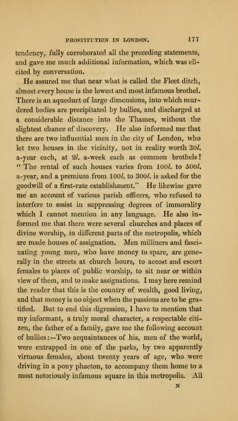 tendency, fully corroborated all the preceding statements, and gave me much additional information, which was eli- cited by conversation. He assured me that near what is called the Fleet ditch, almost every house is the lowest and most infamous brothel. There is an aqueduct of large dimensions, into which mur- dered bodies are precipitated by bullies, and discharged at a considerable distance into the Thames, without the slightest chance of discovery. He also informed me that there are two influential men in the city of London, who let two houses in the vicinity, not in reality worth 30/. a-year each, at 2/. a-week each as common brothels! e( The rental of such houses varies from 100/. to 500/. a-year, and a premium from 100/. to 300/. is asked for the goodwill of a first-rate establishment/' He likewise gave me an account of various parish officers, who refused to interfere to assist in suppressing degrees of immorality which I cannot mention in any language. He also in- formed me that there were several churches and places of divine worship, in different parts of the metropolis, which are made houses of assignation. Men milliners and fasci- nating young men, who have money to spare, are gene- rally in the streets at church hours, to accost and escort females to places of public worship, to sit near or within view of them, and to make assignations. I may here remind the reader that this is the couutry of wealth, good living, and that money is no object when the passions are to be gra- tified. But to end this digression, I have to mention that my informant, a truly moral character, a respectable citi- zen, the father of a family, gave me the following account of bullies:—Two acquaintances of his, men of the world, were entrapped in one of the parks, by two apparently virtuous females, about twenty years of age, who were driving in a pony phaeton, to accompany them home to a most notoriously infamous square in this metropolis. All N