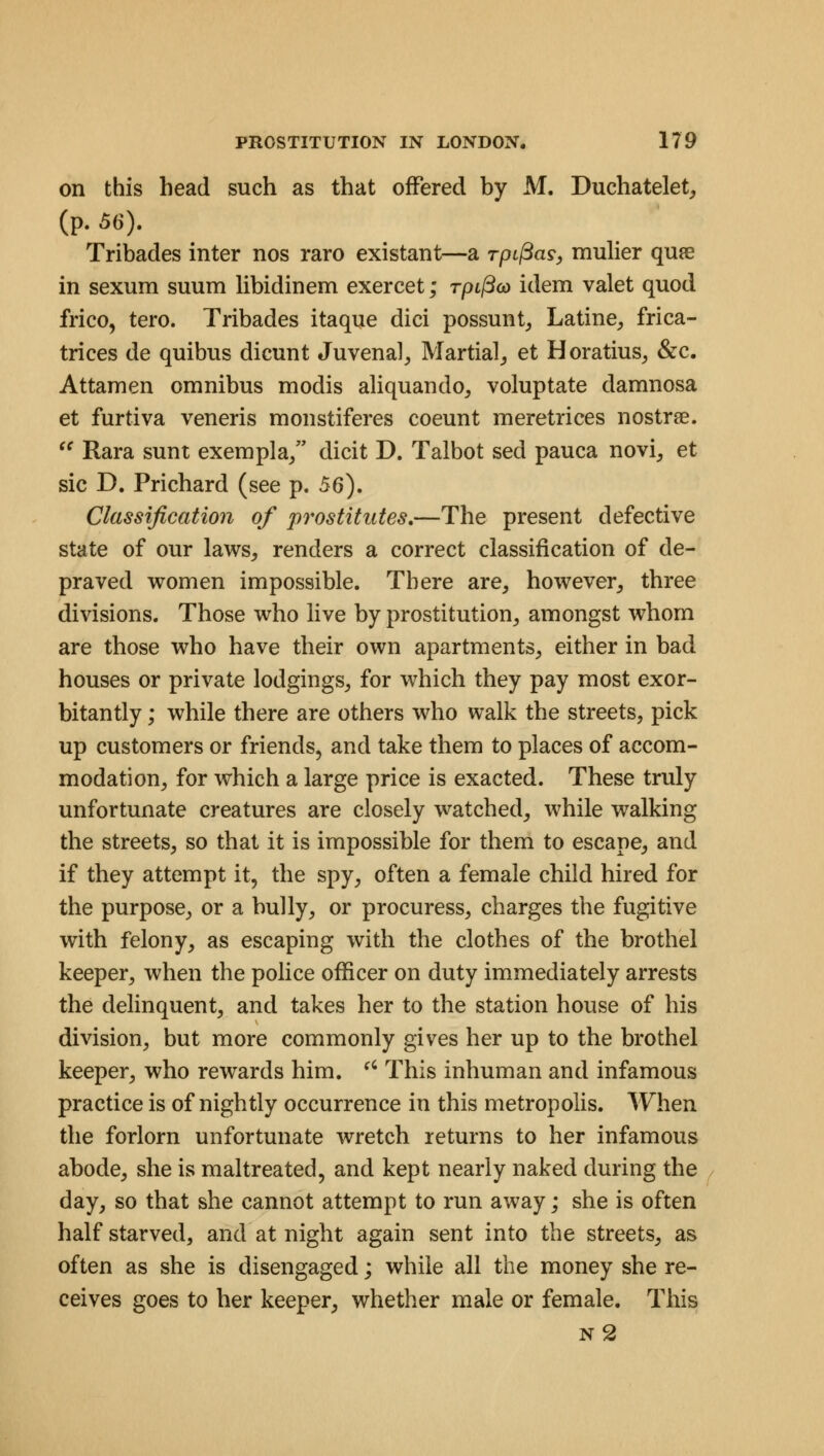 on this head such as that offered by M. Duchatelet, (p. 56). Tribades inter nos raro existant—a rpifias, mulier qure in sexum suum libidinem exercet; rpL^co idem valet quod frico, tero. Tribades itaque dici possunt, Latine, frica- trices de quibus dicunt Juvenal, Martial, et Horatius, &c. Attamen omnibus modis aliquando, voluptate damnosa et furtiva veneris monstiferes coeunt meretrices nostrse.  Rara sunt exempla, dicit D. Talbot sed pauca novi, et sic D. Prichard (see p. 56). Classification of prostitutes.—The present defective state of our laws, renders a correct classification of de- praved women impossible. There are, however, three divisions. Those who live by prostitution, amongst whom are those who have their own apartments, either in bad houses or private lodgings, for which they pay most exor- bitantly ; while there are others who walk the streets, pick up customers or friends, and take them to places of accom- modation, for which a large price is exacted. These truly unfortunate creatures are closely watched, while walking the streets, so that it is impossible for them to escape, and if they attempt it, the spy, often a female child hired for the purpose, or a bully, or procuress, charges the fugitive with felony, as escaping with the clothes of the brothel keeper, when the police officer on duty immediately arrests the delinquent, and takes her to the station house of his division, but more commonly gives her up to the brothel keeper, who rewards him. fC This inhuman and infamous practice is of nightly occurrence in this metropolis. When the forlorn unfortunate wretch returns to her infamous abode, she is maltreated, and kept nearly naked during the day, so that she cannot attempt to run away; she is often half starved, and at night again sent into the streets, as often as she is disengaged; while all the money she re- ceives goes to her keeper, whether male or female. This n2