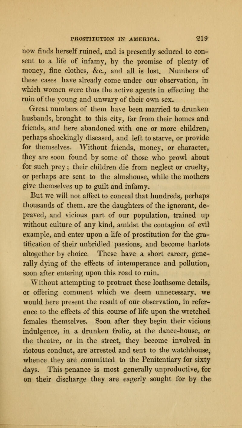 now finds herself ruined, and is presently seduced to con- sent to a life of infamy, by the promise of plenty of money, fine clothes, &c., and all is lost. Numbers of these cases have already come under our observation, in which women were thus the active agents in effecting the ruin of the young and unwary of their own sex. Great numbers of them have been married to drunken husbands, brought to this city, far from their homes and friends, and here abandoned with one or more children, perhaps shockingly diseased, and left to starve, or provide for themselves. Without friends, money, or character, they are soon found by some of those who prowl about for such prey; their children die from neglect or cruelty, or perhaps are sent to the almshouse, while the mothers give themselves up to guilt and infamy. But we will not affect to conceal that hundreds, perhaps thousands of them, are the daughters of the ignorant, de- praved, and vicious part of our population, trained up without culture of any kind, amidst the contagion of evil example, and enter upon a life of prostitution for the gra- tification of their unbridled passions, and become harlots altogether by choice. These have a short career, gene- rally dying of the effects of intemperance and pollution, soon after entering upon this road to ruin. Without attempting to protract these loathsome details, or offering comment which we deem unnecessary, we would here present the result of our observation, in refer- ence to the effects of this course of life upon the wretched females themselves. Soon after they begin their vicious indulgence, in a drunken frolic, at the dance-house, or the theatre, or in the street, they become involved in riotous conduct, are arrested and sent to the watchhouse, whence they are committed to the Penitentiary for sixty days. This penance is most generally unproductive, for on their discharge they are eagerly sought for by the