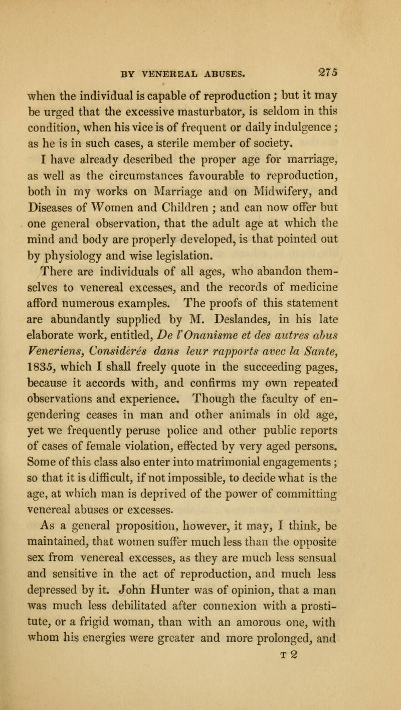 when the individual is capable of reproduction; but it may be urged that the excessive masturbator, is seldom in this condition, when his vice is of frequent or daily indulgence; as he is in such cases, a sterile member of society. I have already described the proper age for marriage, as well as the circumstances favourable to reproduction, both in my works on Marriage and on Midwifery, and Diseases of Women and Children ; and can now offer but one general observation, that the adult age at which the mind and body are properly developed, is that pointed out by physiology and wise legislation. There are individuals of all ages, who abandon them- selves to venereal excesses, and the records of medicine afford numerous examples. The proofs of this statement are abundantly supplied by M. Deslandes, in his late elaborate work, entitled, De I'Onanisme et des autres abus Veneriens, Consideres dans leur rapports avec la Sante, 1835, which I shall freely quote in the succeeding pages, because it accords with, and confirms my own repeated observations and experience. Though the faculty of en- gendering ceases in man and other animals in old age, yet we frequently peruse police and other public reports of cases of female violation, effected by very aged persons. Some of this class also enter into matrimonial engagements; so that it is difficult, if not impossible, to decide what is the age, at which man is deprived of the power of committing venereal abuses or excesses. As a general proposition, however, it may, I think, be maintained, that women suffer much less than the opposite sex from venereal excesses, as they are much less sensual and sensitive in the act of reproduction, and much less depressed by it. John Hunter was of opinion, that a man was much less debilitated after connexion with a prosti- tute, or a frigid woman, than with an amorous one, with whom his energies were greater and more prolonged, and t 2