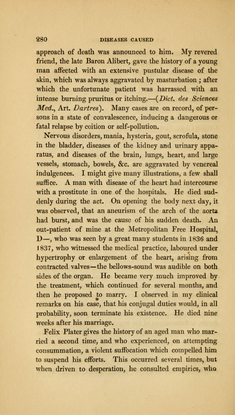 approach of death was announced to him. My revered friend, the late Baron Alibert, gave the history of a young man affected with an extensive pustular disease of the skin, which was always aggravated by masturbation ; after which the unfortunate patient was harrassed with an intense burning pruritus or itching.—(Diet, des Sciences Med., Art. Dartres). Many cases are on record, of per- sons in a state of convalescence, inducing a dangerous or fatal relapse by coition or self-pollution. Nervous disorders, mania, hysteria, gout, scrofula, stone in the bladder, diseases of the kidney and urinary appa- ratus, and diseases of the brain, lungs, heart, and large vessels, stomach, bowels, &c. are aggravated by venereal indulgences. I might give many illustrations, a few shall suffice. A man with disease of the heart had intercourse with a prostitute in one of the hospitals. He died sud- denly during the act. On opening the body next day, it was observed, that an aneurism of the arch of the aorta had burst, and was the cause of his sudden death. An out-patient of mine at the Metropolitan Free Hospital, D—, who was seen by a great many students in 1836 and 1837, who witnessed the medical practice, laboured under hypertrophy or enlargement of the heart, arising from contracted valves—the bellows-sound was audible on both sides of the organ. He became very much improved by the treatment, which continued for several months, and then he proposed to marry. I observed in my clinical remarks on his case, that his conjugal duties would, in all probability, soon terminate his existence. He died nine weeks after his marriage. Felix Plater gives the history of an aged man who mar- ried a second time, and who experienced, on attempting consummation, a violent suffocation which compelled him to suspend his efforts. This occurred several times, but when driven to desperation, he consulted empirics, who