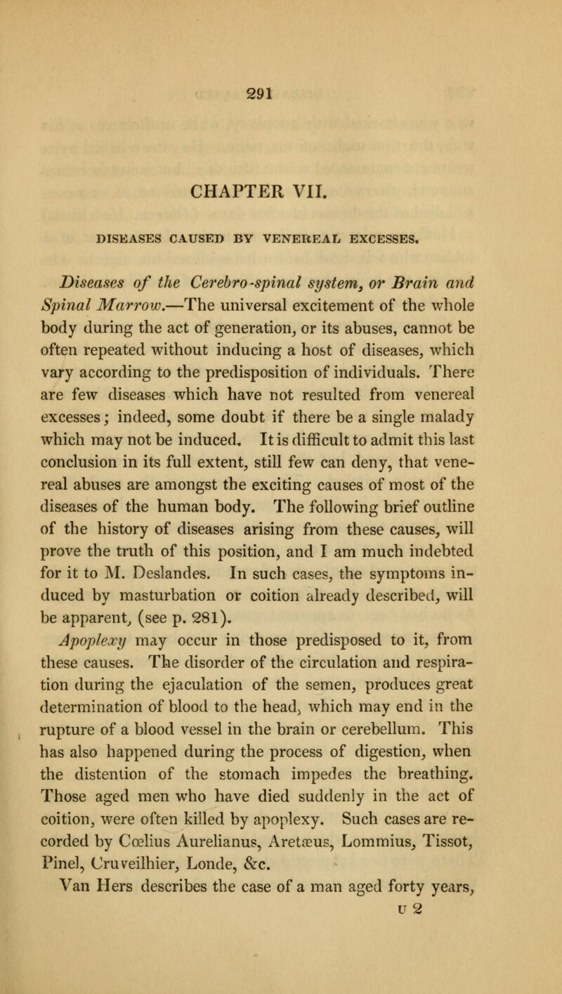 CHAPTER VII. DISEASES CAUSED BY VENEREAL EXCESSES. Diseases of the Cerebrospinal system, or Brain and Spinal Marrow.—The universal excitement of the whole body during the act of generation, or its abuses, cannot be often repeated without inducing a host of diseases, which vary according to the predisposition of individuals. There are few diseases which have not resulted from venereal excesses; indeed, some doubt if there be a single malady which may not be induced. It is difficult to admit this last conclusion in its full extent, still few can deny, that vene- real abuses are amongst the exciting causes of most of the diseases of the human body. The following brief outline of the history of diseases arising from these causes, will prove the truth of this position, and I am much indebted for it to M. Deslandes. In such cases, the symptoms in- duced by masturbation or coition already described, will be apparent, (see p. 281). Apoplexy may occur in those predisposed to it, from these causes. The disorder of the circulation and respira- tion during the ejaculation of the semen, produces great determination of blood to the head, which may end in the rupture of a blood vessel in the brain or cerebellum. This has also happened during the process of digestion, when the distention of the stomach impedes the breathing. Those aged men who have died suddenly in the act of coition, were often killed by apoplexy. Such cases are re- corded by Ccelius Aurelianus, Areta?us, Lommius, Tissot, Pinel, Cruveilhier, Londe, &c. Van Hers describes the case of a man aged forty years, u2