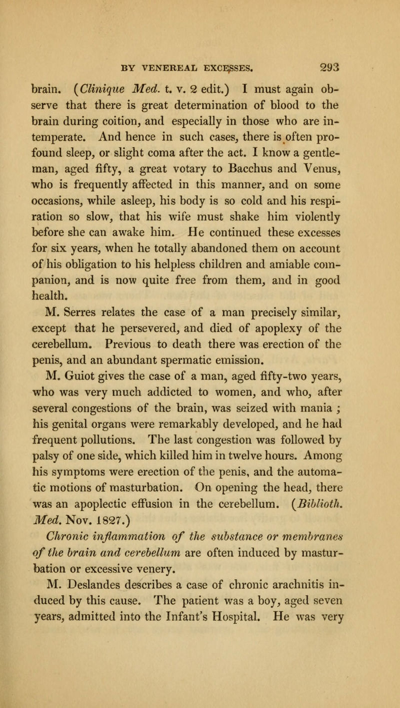 brain. (Clinique Med. t. v. 2 edit.) I must again ob- serve that there is great determination of blood to the brain during coition, and especially in those who are in- temperate. And hence in such cases, there is often pro- found sleep, or slight coma after the act. I know a gentle- man, aged fifty, a great votary to Bacchus and Venus, who is frequently affected in this manner, and on some occasions, while asleep, his body is so cold and his respi- ration so slow, that his wife must shake him violently before she can awake him. He continued these excesses for six years, when he totally abandoned them on account of his obligation to his helpless children and amiable com- panion, and is now quite free from them, and in good health. M. Serres relates the case of a man precisely similar, except that he persevered, and died of apoplexy of the cerebellum. Previous to death there was erection of the penis, and an abundant spermatic emission. M. Guiot gives the case of a man, aged fifty-two years, who was very much addicted to women, and who, after several congestions of the brain, was seized with mania ; his genital organs were remarkably developed, and he had frequent pollutions. The last congestion was followed by palsy of one side, which killed him in twelve hours. Among his symptoms were erection of the penis, and the automa- tic motions of masturbation. On opening the head, there wras an apoplectic effusion in the cerebellum. (Biblioth. Med. Nov. 1827.) Chronic inflammation of the substance or membranes of the brain and cerebellum are often induced by mastur- bation or excessive venery. M. Deslandes describes a case of chronic arachnitis in- duced by this cause. The patient was a boy, aged seven years, admitted into the Infant's Hospital. He was very