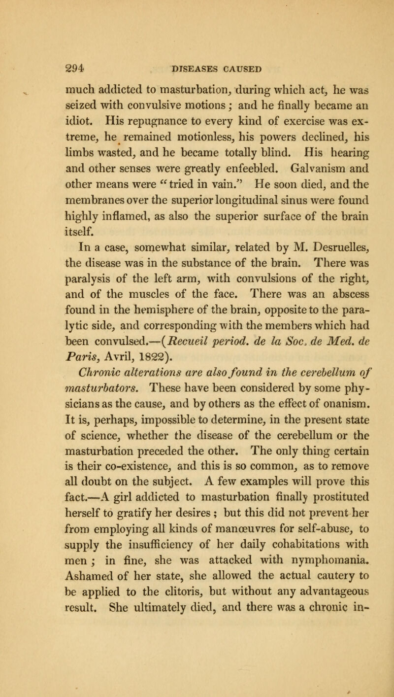 much addicted to masturbation, during which act, he was seized with convulsive motions; and he finally became an idiot. His repugnance to every kind of exercise was ex- treme, he remained motionless, his powers declined, his limbs wasted, and he became totally blind. His hearing and other senses were greatly enfeebled. Galvanism and other means were a tried in vain/' He soon died, and the membranes over the superior longitudinal sinus were found highly inflamed, as also the superior surface of the brain itself. In a case, somewhat similar, related by M. Desruelles, the disease was in the substance of the brain. There was paralysis of the left arm, with convulsions of the right, and of the muscles of the face. There was an abscess found in the hemisphere of the brain, opposite to the para- lytic side, and corresponding with the members which had been convulsed.—(Recueil period, de la Soc, de Med. de Paris, Avril, 1822). Chronic alterations are also found in the cerebellum of masturbators. These have been considered by some phy- sicians as the cause, and by others as the effect of onanism. It is, perhaps, impossible to determine, in the present state of science, whether the disease of the cerebellum or the masturbation preceded the other. The only thing certain is their co-existence, and this is so common, as to remove all doubt on the subject. A few examples will prove this fact.—A girl addicted to masturbation finally prostituted herself to gratify her desires; but this did not prevent her from employing all kinds of manoeuvres for self-abuse, to supply the insufficiency of her daily cohabitations with men ; in fine, she was attacked with nymphomania. Ashamed of her state, she allowed the actual cautery to be applied to the clitoris, but without any advantageous result. She ultimately died, and there was a chronic in-