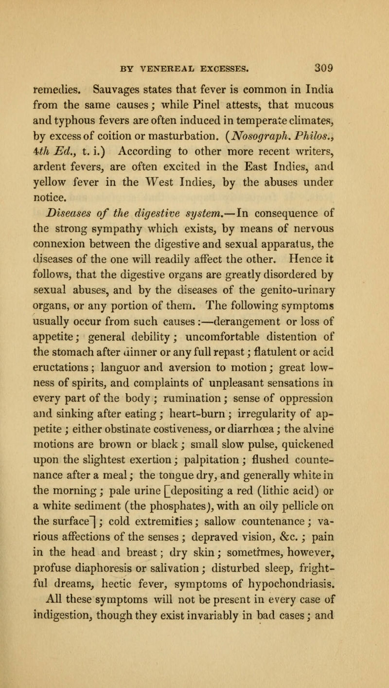 remedies. Sauvages states that fever is common in India from the same causes; while Pinel attests, that mucous and typhous fevers are often induced in temperate climates, by excess of coition or masturbation. (Nosograph. Philos., Uh Ed,, t. i.) According to other more recent writers, ardent fevers, are often excited in the East Indies, and yellow fever in the West Indies, by the abuses under notice. Diseases of the digestive system.—In consequence of the strong sympathy which exists, by means of nervous connexion between the digestive and sexual apparatus, the diseases of the one will readily affect the other. Hence it follows, that the digestive organs are greatly disordered by sexual abuses, and by the diseases of the genito-urinary organs, or any portion of them. The following symptoms usually occur from such causes :—derangement or loss of appetite; general debility; uncomfortable distention of the stomach after dinner or any full repast; flatulent or acid eructations; languor and aversion to motion; great low- ness of spirits, and complaints of unpleasant sensations in every part of the body ; rumination; sense of oppression and sinking after eating; heart-burn ; irregularity of ap- petite ; either obstinate costiveness, or diarrhoea; the alvine motions are brown or black; small slow pulse, quickened upon the slightest exertion; palpitation; flushed counte- nance after a meal; the tongue dry, and generally white in the morning; pale urine [[depositing a red (lithic acid) or a white sediment (the phosphates), with an oily pellicle on the surface]; cold extremities; sallow countenance ; va- rious affections of the senses ; depraved vision, &c.; pain in the head and breast; dry skin; sometimes, however, profuse diaphoresis or salivation; disturbed sleep, fright- ful dreams, hectic fever, symptoms of hypochondriasis. All these symptoms will not be present in every case of indigestion, though they exist invariably in bad cases; and