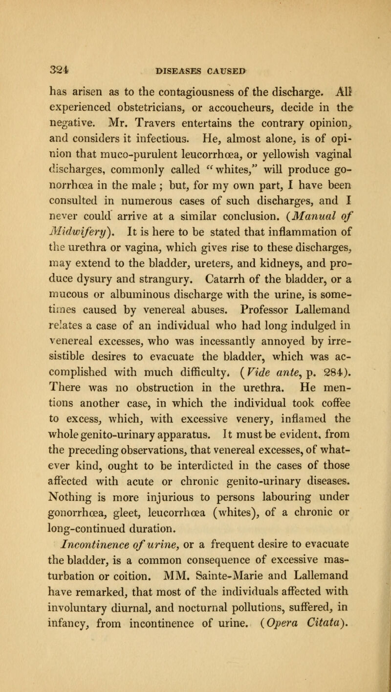 has arisen as to the contagiousness of the discharge. All experienced obstetricians, or accoucheurs, decide in the negative. Mr. Travers entertains the contrary opinion, and considers it infectious. He, almost alone, is of opi- nion that muco-purulent leucorrhoea, or yellowish vaginal discharges, commonly called  whites, will produce go- norrhoea in the male ; but, for my own part, I have been consulted in numerous cases of such discharges, and I never could arrive at a similar conclusion. {Manual of Midwifery). It is here to be stated that inflammation of the urethra or vagina, which gives rise to these discharges, may extend to the bladder, ureters, and kidneys, and pro- duce dysury and strangury. Catarrh of the bladder, or a mucous or albuminous discharge with the urine, is some- times caused by venereal abuses. Professor Lallemand relates a case of an individual who had long indulged in venereal excesses, who was incessantly annoyed by irre- sistible desires to evacuate the bladder, which was ac- complished with much difficulty* (Vide ante, p. 284). There was no obstruction in the urethra. He men- tions another case, in which the individual took coffee to excess, which, with excessive venery, inflamed the whole genito-urinary apparatus. It must be evident, from the preceding observations, that venereal excesses, of what- ever kind, ought to be interdicted in the cases of those affected with acute or chronic genito-urinary diseases. Nothing is more injurious to persons labouring under gonorrhoea, gleet, leucorrhoea (whites), of a chronic or long-continued duration. Incontinence of urine, or a frequent desire to evacuate the bladder, is a common consequence of excessive mas- turbation or coition. MM. Sainte-Marie and Lallemand have remarked, that most of the individuals affected with involuntary diurnal, and nocturnal pollutions, suffered, in infancy, from incontinence of urine. (Opera Citata).