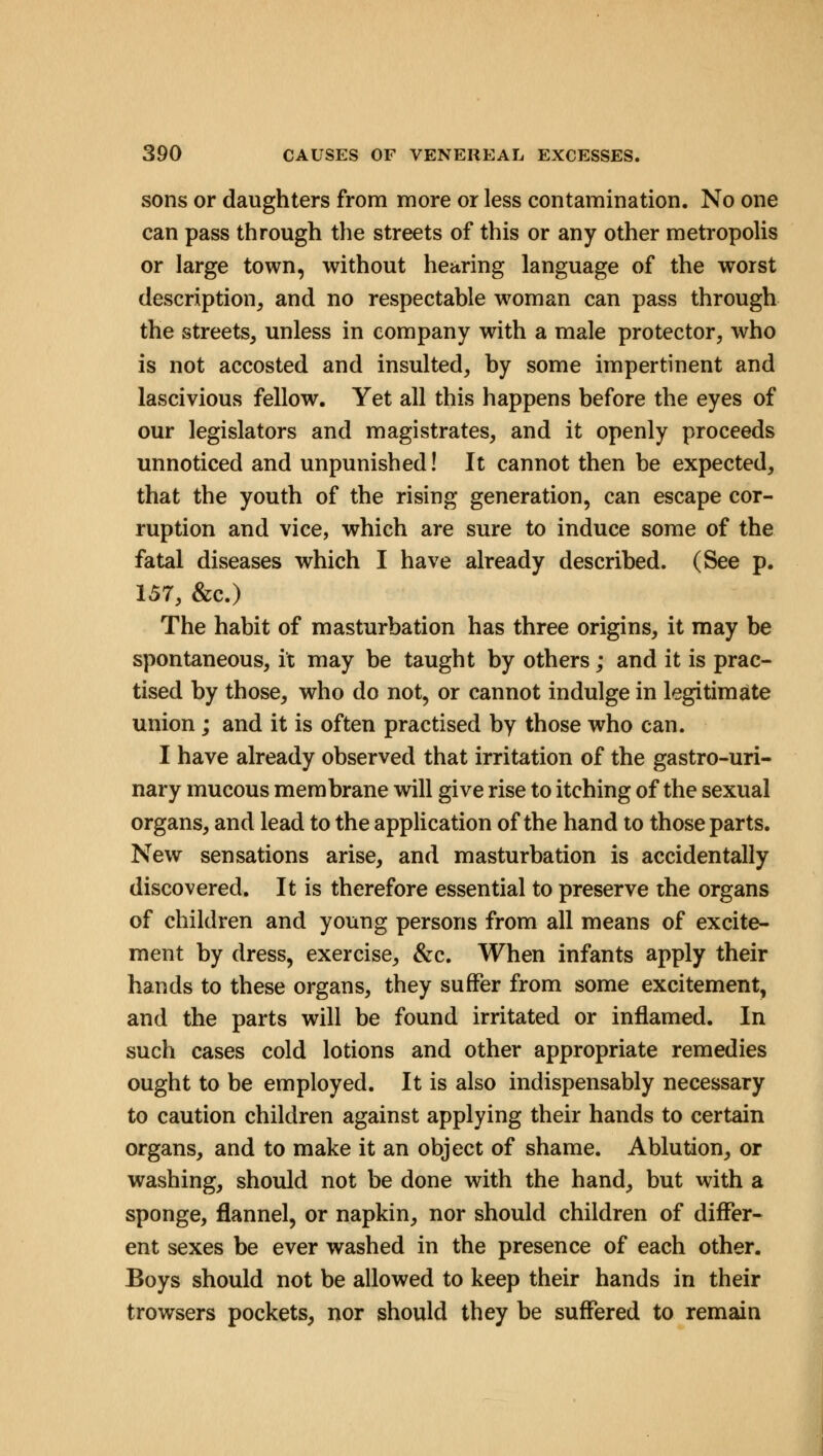 sons or daughters from more or less contamination. No one can pass through the streets of this or any other metropolis or large town, without hearing language of the worst description, and no respectable woman can pass through the streets, unless in company with a male protector, who is not accosted and insulted, by some impertinent and lascivious fellow. Yet all this happens before the eyes of our legislators and magistrates, and it openly proceeds unnoticed and unpunished! It cannot then be expected, that the youth of the rising generation, can escape cor- ruption and vice, which are sure to induce some of the fatal diseases which I have already described. (See p. 157, &c.) The habit of masturbation has three origins, it may be spontaneous, it may be taught by others; and it is prac- tised by those, who do not, or cannot indulge in legitimate union ; and it is often practised by those who can. I have already observed that irritation of the gastro-uri- nary mucous membrane will give rise to itching of the sexual organs, and lead to the application of the hand to those parts. New sensations arise, and masturbation is accidentally discovered. It is therefore essential to preserve the organs of children and young persons from all means of excite- ment by dress, exercise, &c. When infants apply their hands to these organs, they suffer from some excitement, and the parts will be found irritated or inflamed. In such cases cold lotions and other appropriate remedies ought to be employed. It is also indispensably necessary to caution children against applying their hands to certain organs, and to make it an object of shame. Ablution, or washing, should not be done with the hand, but with a sponge, flannel, or napkin, nor should children of differ- ent sexes be ever washed in the presence of each other. Boys should not be allowed to keep their hands in their trowsers pockets, nor should they be suffered to remain