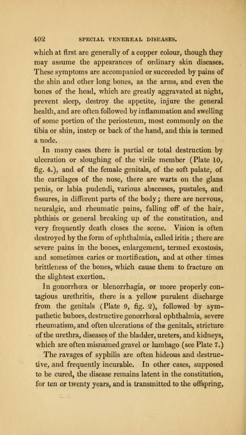 which at first are generally of a copper colour, though they may assume the appearances of ordinary skin diseases. These symptoms are accompanied or succeeded by pains of the shin and other long bones, as the arms, and even the bones of the head, which are greatly aggravated at night, prevent sleep, destroy the appetite, injure the general health, and are often followed by inflammation and swelling of some portion of the periosteum, most commonly on the tibia or shin, instep or back of the hand, and this is termed a node. In many cases there is partial or total destruction by ulceration or sloughing of the virile member (Plate 10, fig. 4.), and of the female genitals, of the soft palate, of the cartilages of the nose, there are warts on the glans penis, or labia pudendi, various abscesses, pustules, and fissures, in different parts of the body; there are nervous, neuralgic, and rheumatic pains, falling off of the hair, phthisis or general breaking up of the constitution, and very frequently death closes the scene. Vision is often destroyed by the form of ophthalmia, called iritis; there are severe pains in the bones, enlargement, termed exostosis, and sometimes caries or mortification, and at other times brittleness of the bones, which cause them to fracture on the slightest exertion. In gonorrhoea or Menorrhagia, or more properly con- tagious urethritis, there is a yellow purulent discharge from the genitals (Plate .9, fig. 2), followed by sym- pathetic buboes, destructive gonorrhceal ophthalmia, severe rheumatism, and often ulcerations of the genitals, stricture of the urethra, diseases of the bladder, ureters, and kidneys, which are often misnamed gravel or lumbago (see Plate 7.) The ravages of syphilis are often hideous and destruc- tive, and frequently incurable. In other cases, supposed to be cured, the disease remains latent in the constitution, for ten or twenty years, and is transmitted to the offspring,