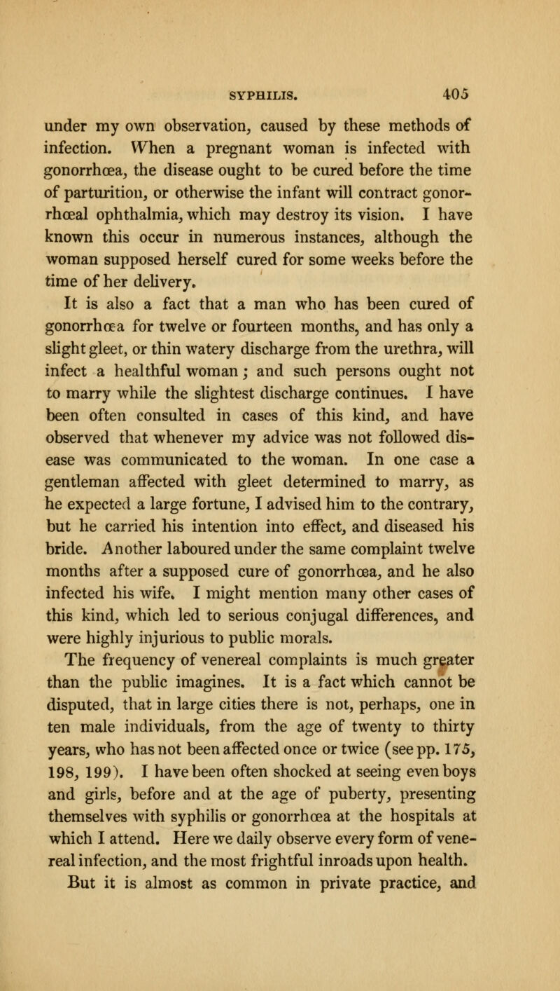 under my own observation, caused by these methods of infection. When a pregnant woman is infected with gonorrhoea, the disease ought to be cured before the time of parturition, or otherwise the infant will contract gonor- rhceal ophthalmia, which may destroy its vision. I have known this occur in numerous instances, although the woman supposed herself cured for some weeks before the time of her delivery. It is also a fact that a man who has been cured of gonorrhoea for twelve or fourteen months, and has only a slight gleet, or thin watery discharge from the urethra, will infect a healthful woman; and such persons ought not to marry while the slightest discharge continues. I have been often consulted in cases of this kind, and have observed that whenever my advice was not followed dis- ease was communicated to the woman. In one case a gentleman affected with gleet determined to marry, as he expected a large fortune, I advised him to the contrary, but he carried his intention into effect, and diseased his bride. Another laboured under the same complaint twelve months after a supposed cure of gonorrhoea, and he also infected his wife. I might mention many other cases of this kind, which led to serious conjugal differences, and were highly injurious to public morals. The frequency of venereal complaints is much greater than the public imagines. It is a fact which cannot be disputed, that in large cities there is not, perhaps, one in ten male individuals, from the age of twenty to thirty years, who has not been affected once or twice (see pp. 175, 198, 199). I have been often shocked at seeing even boys and girls, before and at the age of puberty, presenting themselves with syphilis or gonorrhoea at the hospitals at which I attend. Here we daily observe every form of vene- real infection, and the most frightful inroads upon health. But it is almost as common in private practice, and