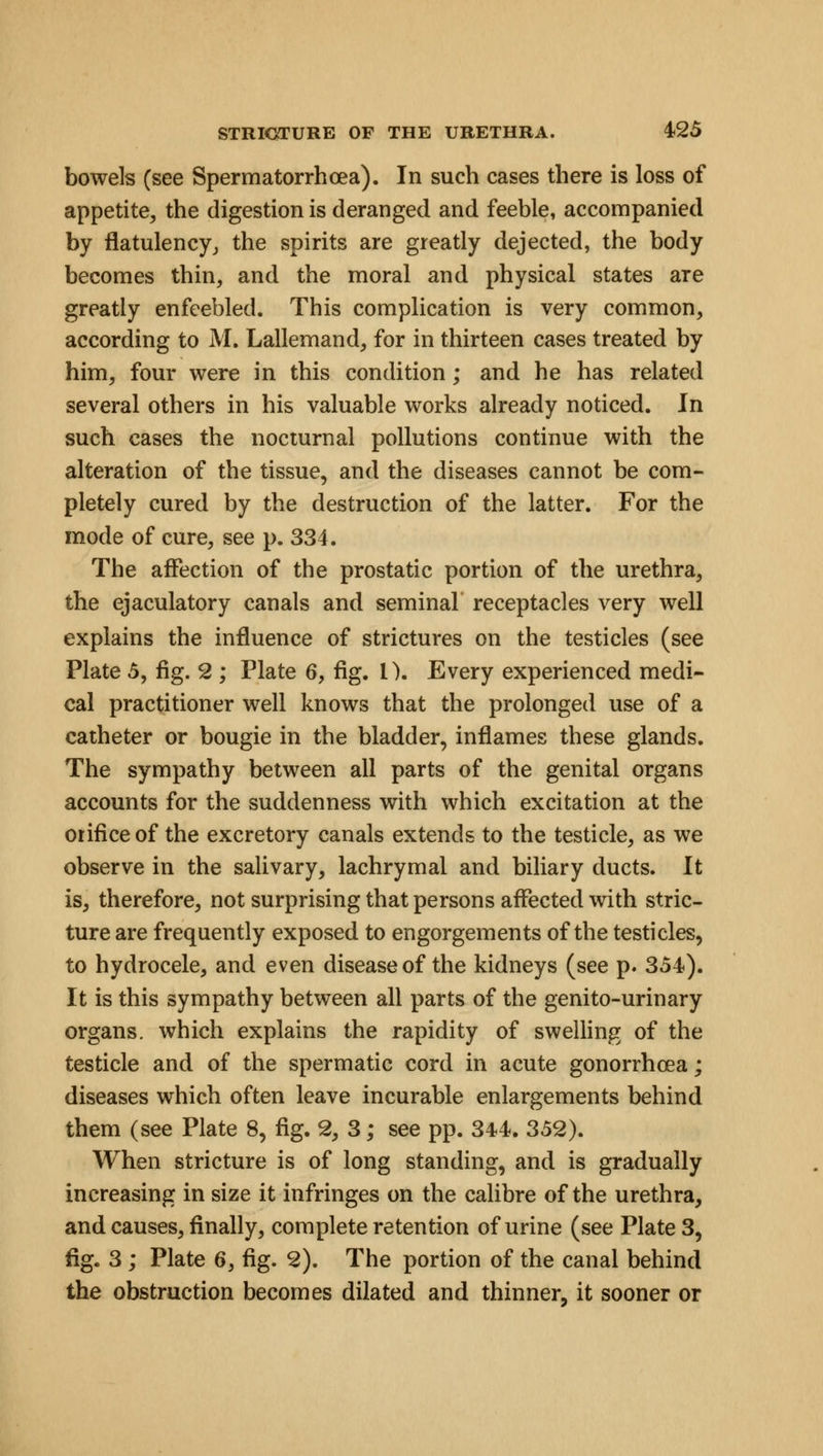 bowels (see Spermatorrhoea). In such cases there is loss of appetite, the digestion is deranged and feeble, accompanied by flatulency., the spirits are greatly dejected, the body becomes thin, and the moral and physical states are greatly enfeebled. This complication is very common, according to M. Lallemand, for in thirteen cases treated by him, four were in this condition; and he has related several others in his valuable works already noticed. In such cases the nocturnal pollutions continue with the alteration of the tissue, and the diseases cannot be com- pletely cured by the destruction of the latter. For the mode of cure, see p. 334. The affection of the prostatic portion of the urethra, the ejaculatory canals and seminal receptacles very well explains the influence of strictures on the testicles (see Plate 5, fig. 2 ; Plate 6, fig. I). Every experienced medi- cal practitioner well knows that the prolonged use of a catheter or bougie in the bladder, inflames these glands. The sympathy between all parts of the genital organs accounts for the suddenness with which excitation at the orifice of the excretory canals extends to the testicle, as we observe in the salivary, lachrymal and biliary ducts. It is, therefore, not surprising that persons affected with stric- ture are frequently exposed to engorgements of the testicles, to hydrocele, and even disease of the kidneys (see p. 354). It is this sympathy between all parts of the genito-urinary organs, which explains the rapidity of swelling of the testicle and of the spermatic cord in acute gonorrhoea; diseases which often leave incurable enlargements behind them (see Plate 8, fig. 2, 3; see pp. 344. 352). When stricture is of long standing, and is gradually increasing in size it infringes on the calibre of the urethra, and causes, finally, complete retention of urine (see Plate 3, fig. 3 ; Plate 6, fig. 2). The portion of the canal behind the obstruction becomes dilated and thinner, it sooner or