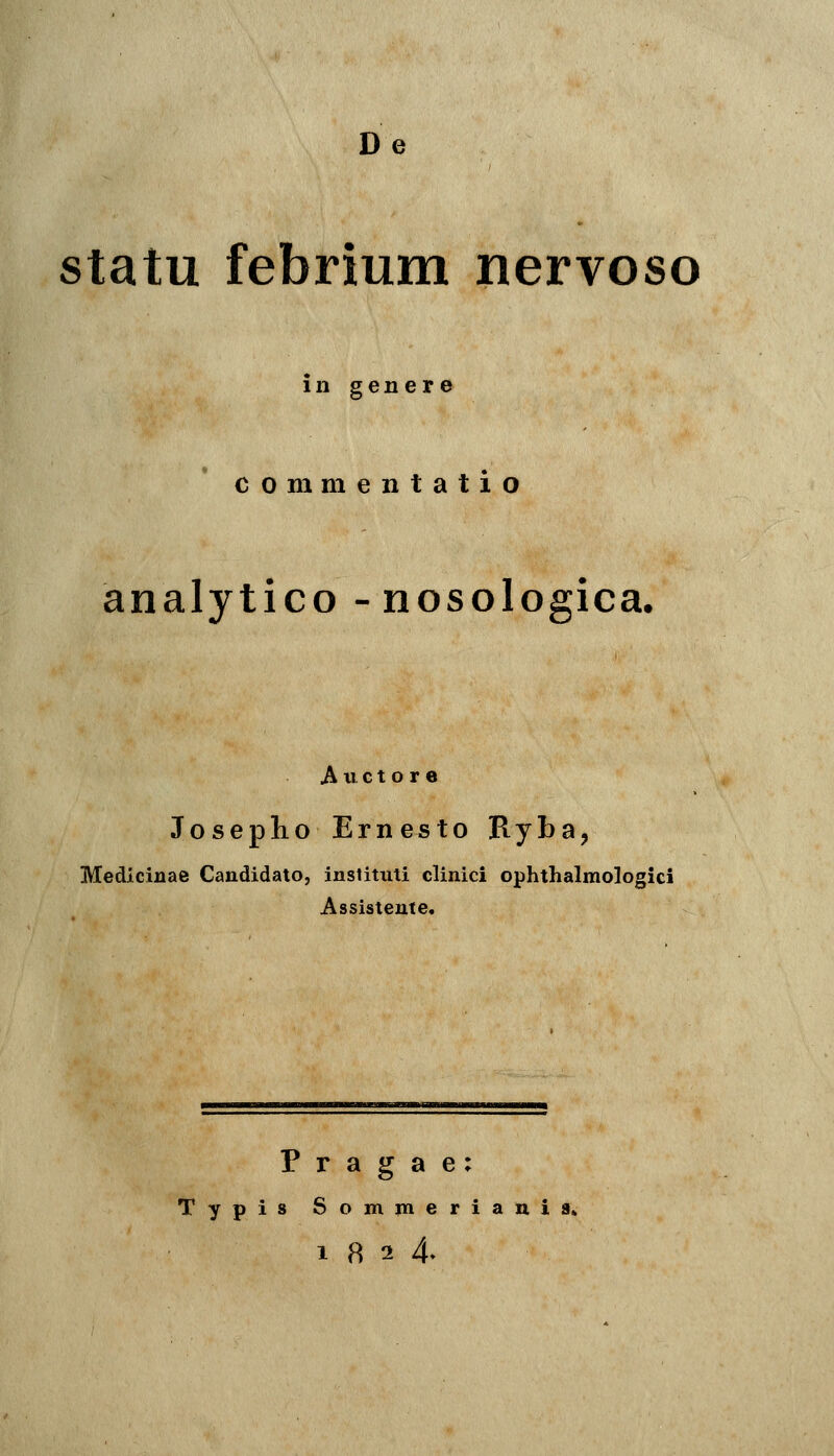 De statu febrium nervoso in genere commentatio analytico -nosologica, A 11 c t o r e Joseplio Erne^to Ryba, Medicinae Candidato, instituti clinici ophthalmologici Assistente. P r a g a e: Typis Somjneriania» 18 2 4»