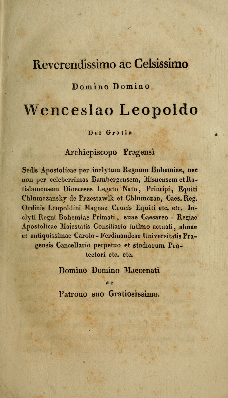 Reverendissimo ac Celsissimo Domiiio Domino Wenceslao Leopoldo Dei Gratia Archiepiscopo Pragensi Sedis Apostolicae per inclytum Regnum Bohemiae, nec non per celeberrimas Bambergensem, Misuensem et Ra- tisboneusem Dioeceses Legato Nato, Principi, Equiti Clilumczansky de Przestawlk et Ghlumczan, Caes, Reg. Ordinis Leopoldini Magnae Crucis Equiti etc, etc. In- clyti Regni Bohemiae Primati, suae Caesareo - Regiae Apostolicae Majestatis Consih*ario intimo actuah, almae et anliquissimae Carolo - Ferdinandeae Universitatis Pra- gensis Cancellario perpetuo et studiorum Pro- tectori etc, etc, Domino Domino Maecenati 0 c Patrono suo Gratiosissimo*