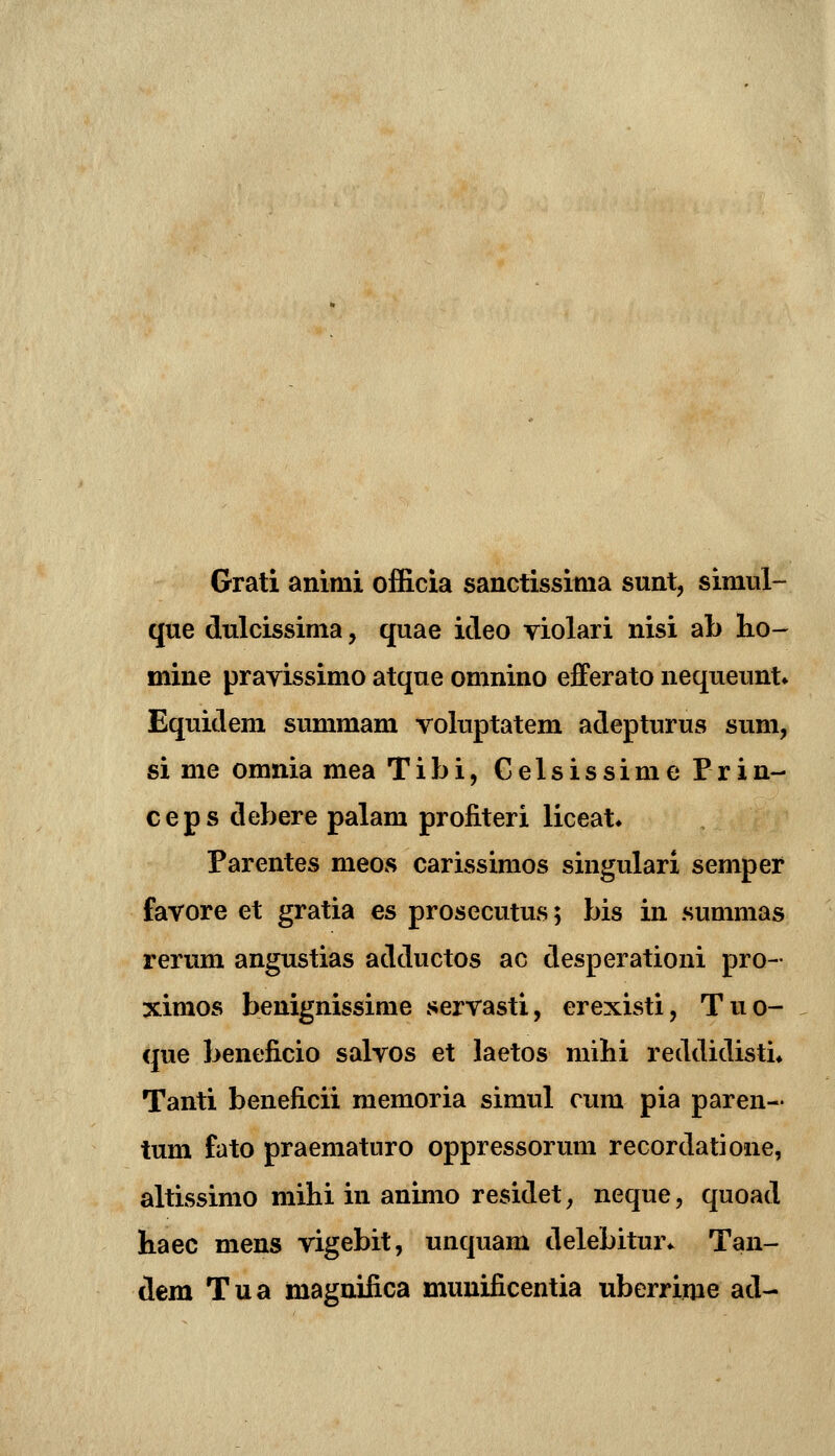 Grati animi officia sanctissitna sunt, simul- que dulcissima, quae itleo violari nisi ab ho- mine pravissimo atque omnino efferato nequeunt» Equidem summam voluptatem adepturus sum, si me omnia mea Tibi, Celsissime Prin- ceps debere palam profiteri liceat* Parentes meos carissimos singulari semper favore et gratia es prosecutus; bis in summas rerum angustias adductos ac desperationi pro- ximos benignissime servasti, erexisti, Tuo- que benelicio salvos et laetos mihi reddidisti* Tanti beneficii memoria simul cum pia paren- tum fato praematuro oppressorum recordatione, altissimo mihi in animo residet, neque, quoad haec mens vigebit, unquam delebitur^ Tan- dem Tua magnifica munificentia uberrime ad-